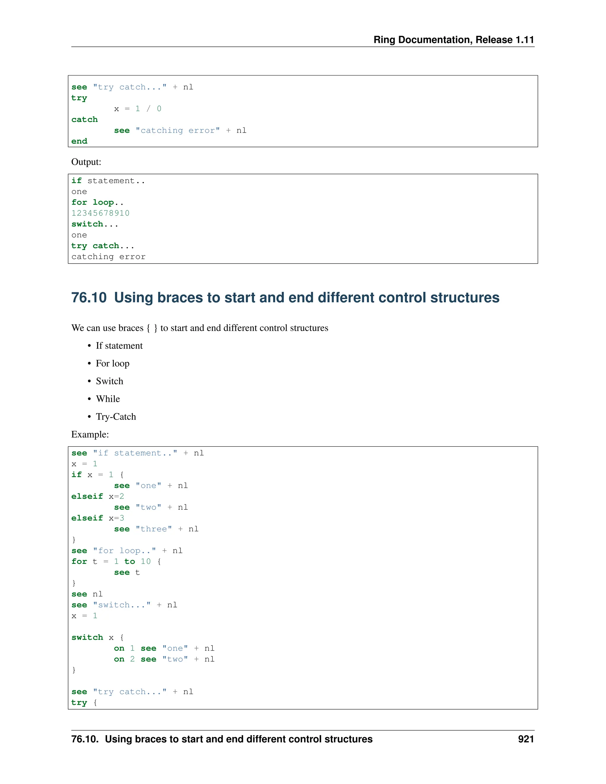 Ring Documentation, Release 1.11 see "try catch..." + nl try x = 1 / 0 catch see "catching error" + nl end Output: if statement.. one for loop.. 12345678910 switch... one try catch... catching error 76.10 Using braces to start and end different control structures We can use braces { } to start and end different control structures • If statement • For loop • Switch • While • Try-Catch Example: see "if statement.." + nl x = 1 if x = 1 { see "one" + nl elseif x=2 see "two" + nl elseif x=3 see "three" + nl } see "for loop.." + nl for t = 1 to 10 { see t } see nl see "switch..." + nl x = 1 switch x { on 1 see "one" + nl on 2 see "two" + nl } see "try catch..." + nl try { 76.10. Using braces to start and end different control structures 921 
