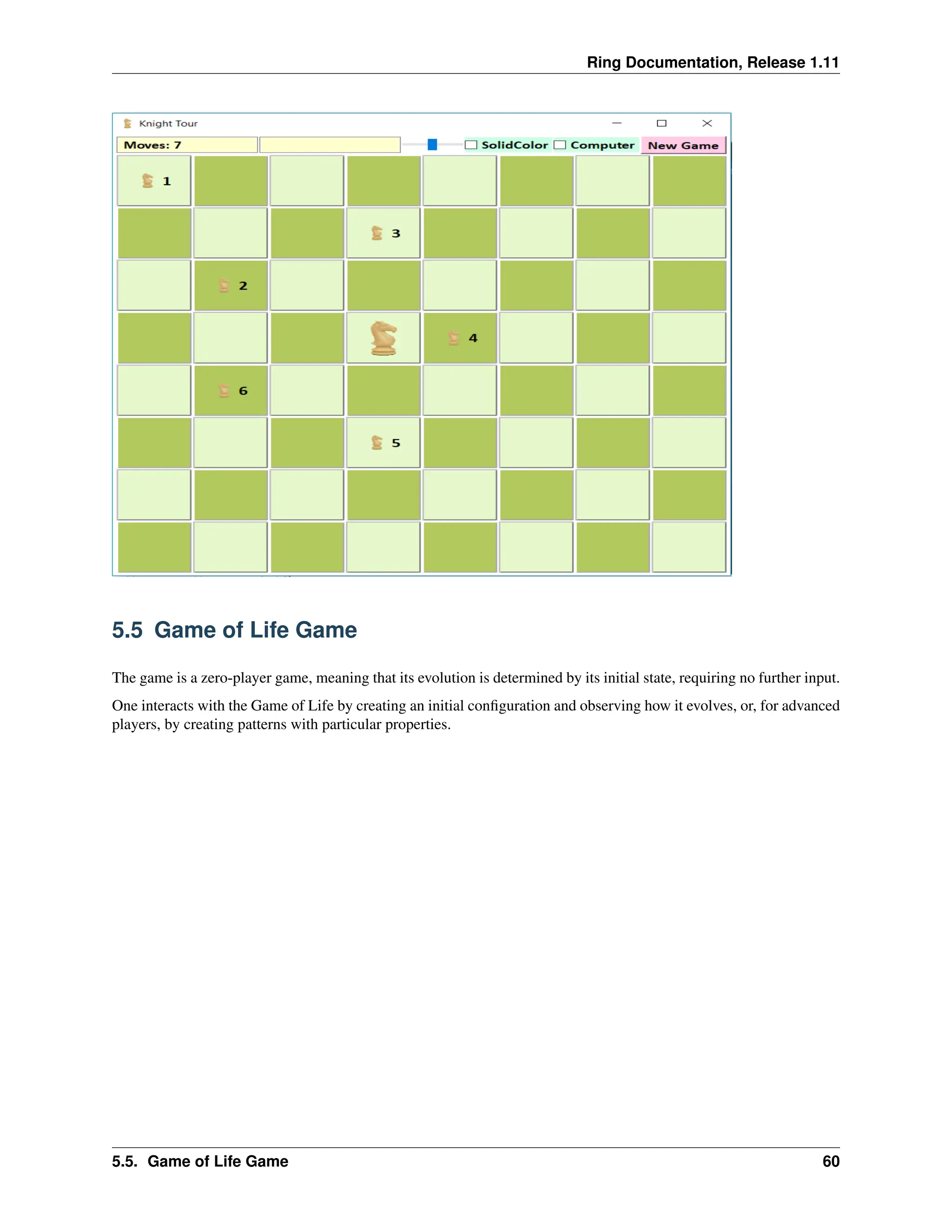Ring Documentation, Release 1.11 5.5 Game of Life Game The game is a zero-player game, meaning that its evolution is determined by its initial state, requiring no further input. One interacts with the Game of Life by creating an initial configuration and observing how it evolves, or, for advanced players, by creating patterns with particular properties. 5.5. Game of Life Game 60 