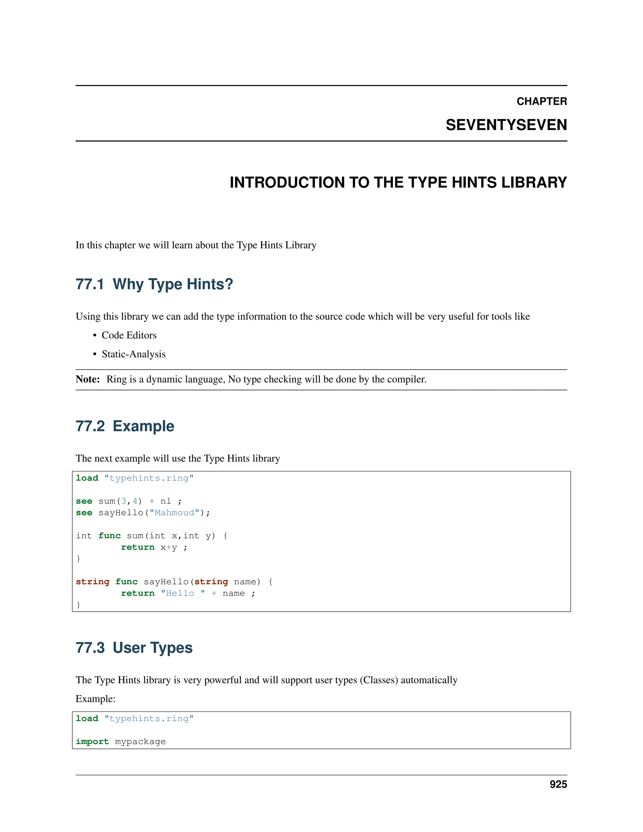 CHAPTER SEVENTYSEVEN INTRODUCTION TO THE TYPE HINTS LIBRARY In this chapter we will learn about the Type Hints Library 77.1 Why Type Hints? Using this library we can add the type information to the source code which will be very useful for tools like • Code Editors • Static-Analysis Note: Ring is a dynamic language, No type checking will be done by the compiler. 77.2 Example The next example will use the Type Hints library load "typehints.ring" see sum(3,4) + nl ; see sayHello("Mahmoud"); int func sum(int x,int y) { return x+y ; } string func sayHello(string name) { return "Hello " + name ; } 77.3 User Types The Type Hints library is very powerful and will support user types (Classes) automatically Example: load "typehints.ring" import mypackage 925 