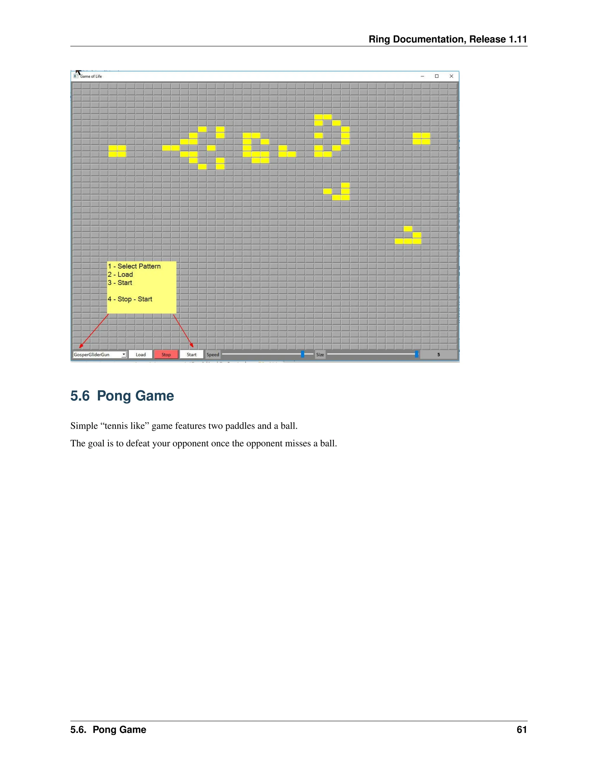 Ring Documentation, Release 1.11 5.6 Pong Game Simple “tennis like” game features two paddles and a ball. The goal is to defeat your opponent once the opponent misses a ball. 5.6. Pong Game 61 