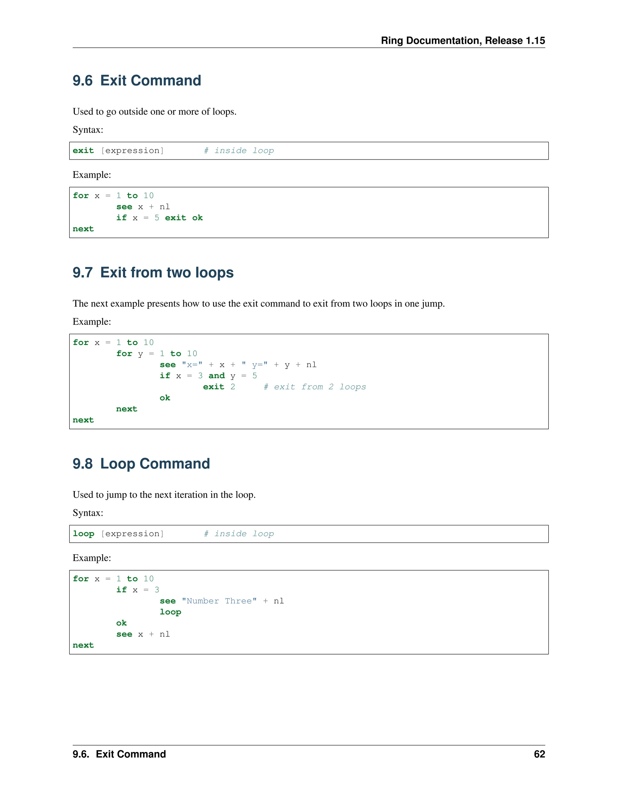 Ring Documentation, Release 1.15 9.6 Exit Command Used to go outside one or more of loops. Syntax: exit [expression] # inside loop Example: for x = 1 to 10 see x + nl if x = 5 exit ok next 9.7 Exit from two loops The next example presents how to use the exit command to exit from two loops in one jump. Example: for x = 1 to 10 for y = 1 to 10 see "x=" + x + " y=" + y + nl if x = 3 and y = 5 exit 2 # exit from 2 loops ok next next 9.8 Loop Command Used to jump to the next iteration in the loop. Syntax: loop [expression] # inside loop Example: for x = 1 to 10 if x = 3 see "Number Three" + nl loop ok see x + nl next 9.6. Exit Command 62 