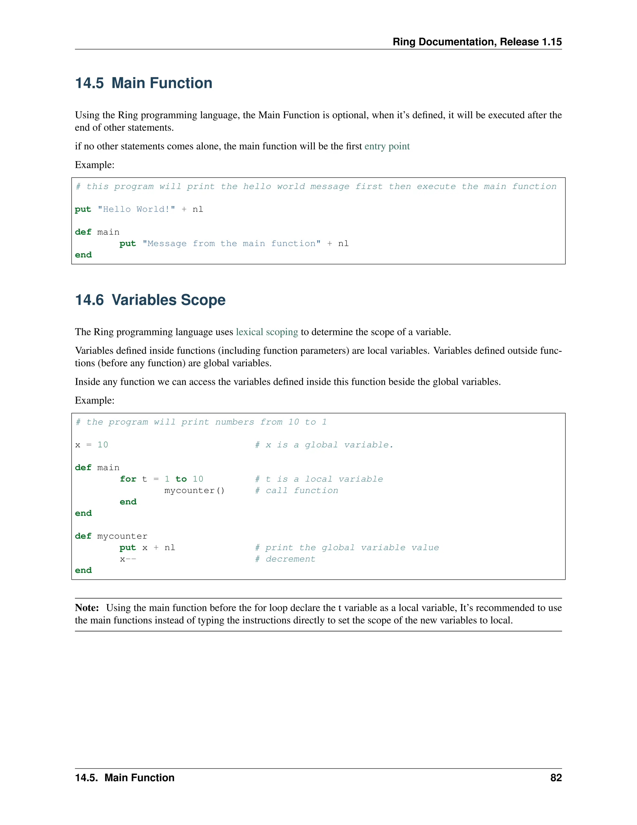 Ring Documentation, Release 1.15 14.5 Main Function Using the Ring programming language, the Main Function is optional, when it’s defined, it will be executed after the end of other statements. if no other statements comes alone, the main function will be the first entry point Example: # this program will print the hello world message first then execute the main function put "Hello World!" + nl def main put "Message from the main function" + nl end 14.6 Variables Scope The Ring programming language uses lexical scoping to determine the scope of a variable. Variables defined inside functions (including function parameters) are local variables. Variables defined outside func- tions (before any function) are global variables. Inside any function we can access the variables defined inside this function beside the global variables. Example: # the program will print numbers from 10 to 1 x = 10 # x is a global variable. def main for t = 1 to 10 # t is a local variable mycounter() # call function end end def mycounter put x + nl # print the global variable value x-- # decrement end Note: Using the main function before the for loop declare the t variable as a local variable, It’s recommended to use the main functions instead of typing the instructions directly to set the scope of the new variables to local. 14.5. Main Function 82 