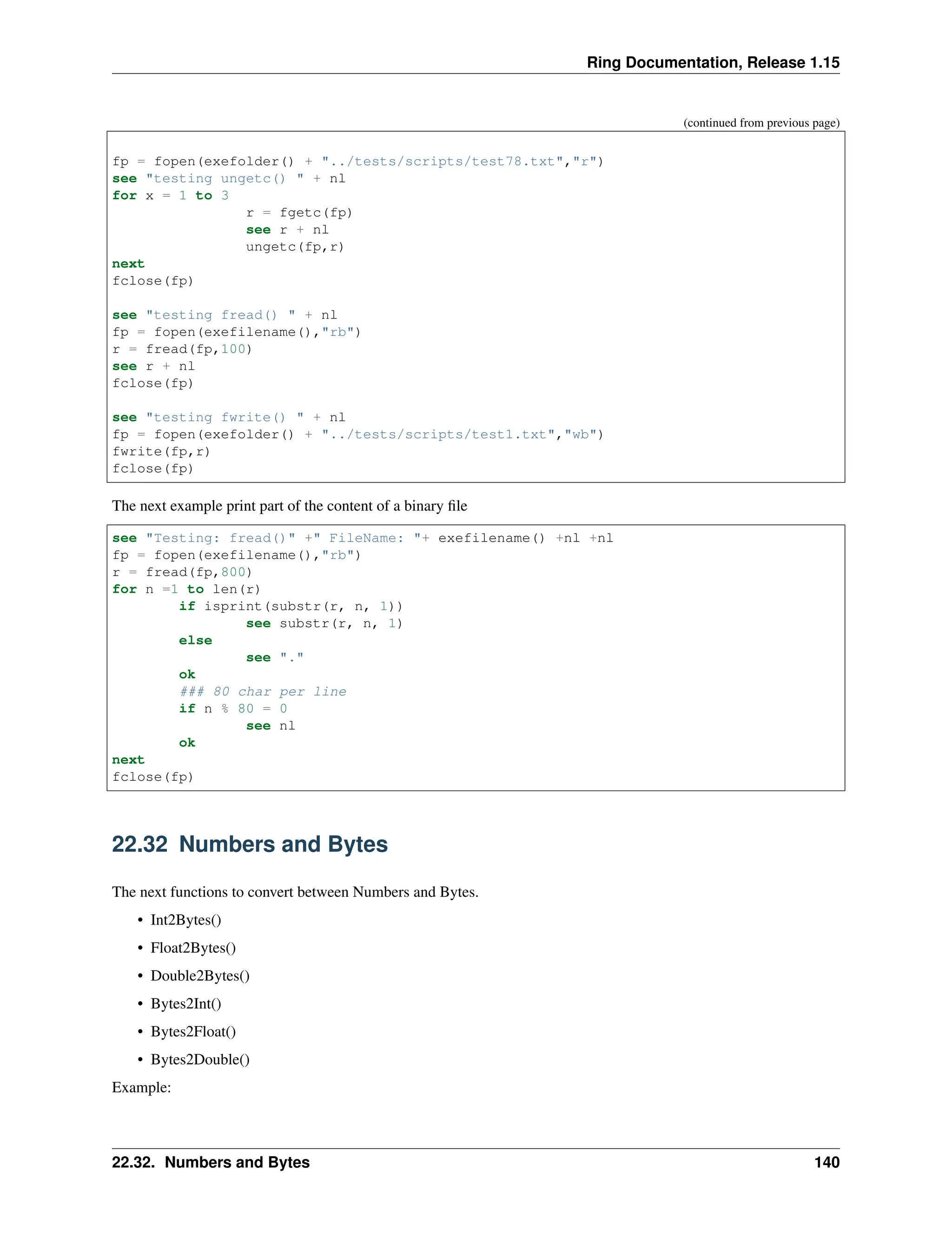Ring Documentation, Release 1.15 (continued from previous page) fp = fopen(exefolder() + "../tests/scripts/test78.txt","r") see "testing ungetc() " + nl for x = 1 to 3 r = fgetc(fp) see r + nl ungetc(fp,r) next fclose(fp) see "testing fread() " + nl fp = fopen(exefilename(),"rb") r = fread(fp,100) see r + nl fclose(fp) see "testing fwrite() " + nl fp = fopen(exefolder() + "../tests/scripts/test1.txt","wb") fwrite(fp,r) fclose(fp) The next example print part of the content of a binary file see "Testing: fread()" +" FileName: "+ exefilename() +nl +nl fp = fopen(exefilename(),"rb") r = fread(fp,800) for n =1 to len(r) if isprint(substr(r, n, 1)) see substr(r, n, 1) else see "." ok ### 80 char per line if n % 80 = 0 see nl ok next fclose(fp) 22.32 Numbers and Bytes The next functions to convert between Numbers and Bytes. • Int2Bytes() • Float2Bytes() • Double2Bytes() • Bytes2Int() • Bytes2Float() • Bytes2Double() Example: 22.32. Numbers and Bytes 140 