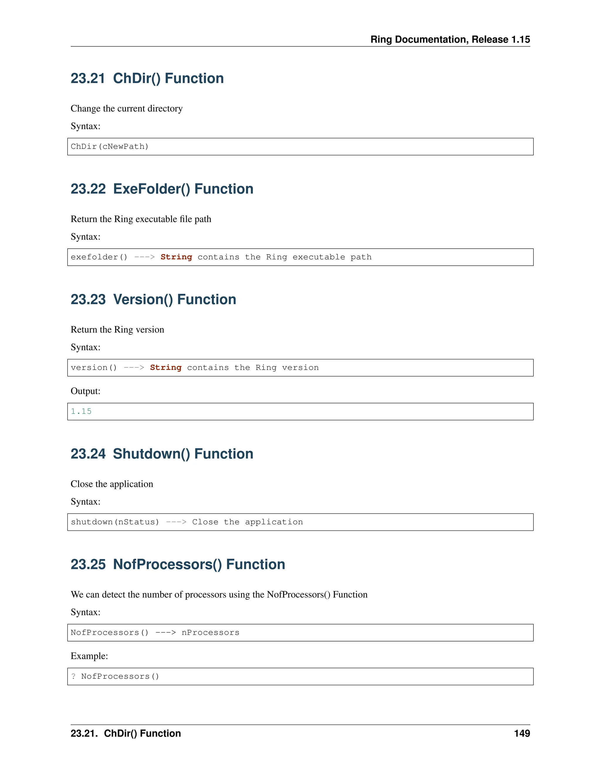 Ring Documentation, Release 1.15 23.21 ChDir() Function Change the current directory Syntax: ChDir(cNewPath) 23.22 ExeFolder() Function Return the Ring executable file path Syntax: exefolder() ---> String contains the Ring executable path 23.23 Version() Function Return the Ring version Syntax: version() ---> String contains the Ring version Output: 1.15 23.24 Shutdown() Function Close the application Syntax: shutdown(nStatus) ---> Close the application 23.25 NofProcessors() Function We can detect the number of processors using the NofProcessors() Function Syntax: NofProcessors() ---> nProcessors Example: ? NofProcessors() 23.21. ChDir() Function 149 