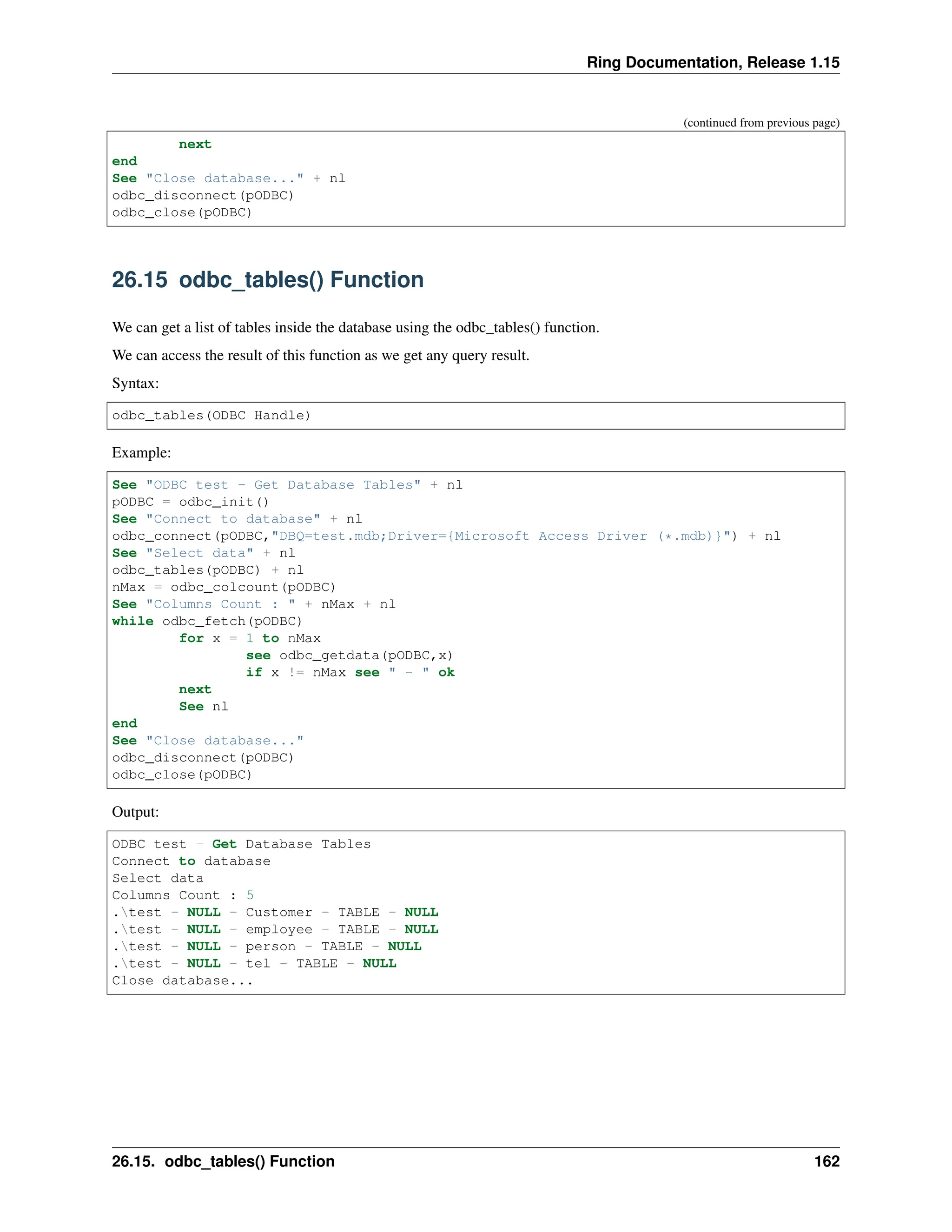 Ring Documentation, Release 1.15 (continued from previous page) next end See "Close database..." + nl odbc_disconnect(pODBC) odbc_close(pODBC) 26.15 odbc_tables() Function We can get a list of tables inside the database using the odbc_tables() function. We can access the result of this function as we get any query result. Syntax: odbc_tables(ODBC Handle) Example: See "ODBC test - Get Database Tables" + nl pODBC = odbc_init() See "Connect to database" + nl odbc_connect(pODBC,"DBQ=test.mdb;Driver={Microsoft Access Driver (*.mdb)}") + nl See "Select data" + nl odbc_tables(pODBC) + nl nMax = odbc_colcount(pODBC) See "Columns Count : " + nMax + nl while odbc_fetch(pODBC) for x = 1 to nMax see odbc_getdata(pODBC,x) if x != nMax see " - " ok next See nl end See "Close database..." odbc_disconnect(pODBC) odbc_close(pODBC) Output: ODBC test - Get Database Tables Connect to database Select data Columns Count : 5 .test - NULL - Customer - TABLE - NULL .test - NULL - employee - TABLE - NULL .test - NULL - person - TABLE - NULL .test - NULL - tel - TABLE - NULL Close database... 26.15. odbc_tables() Function 162 