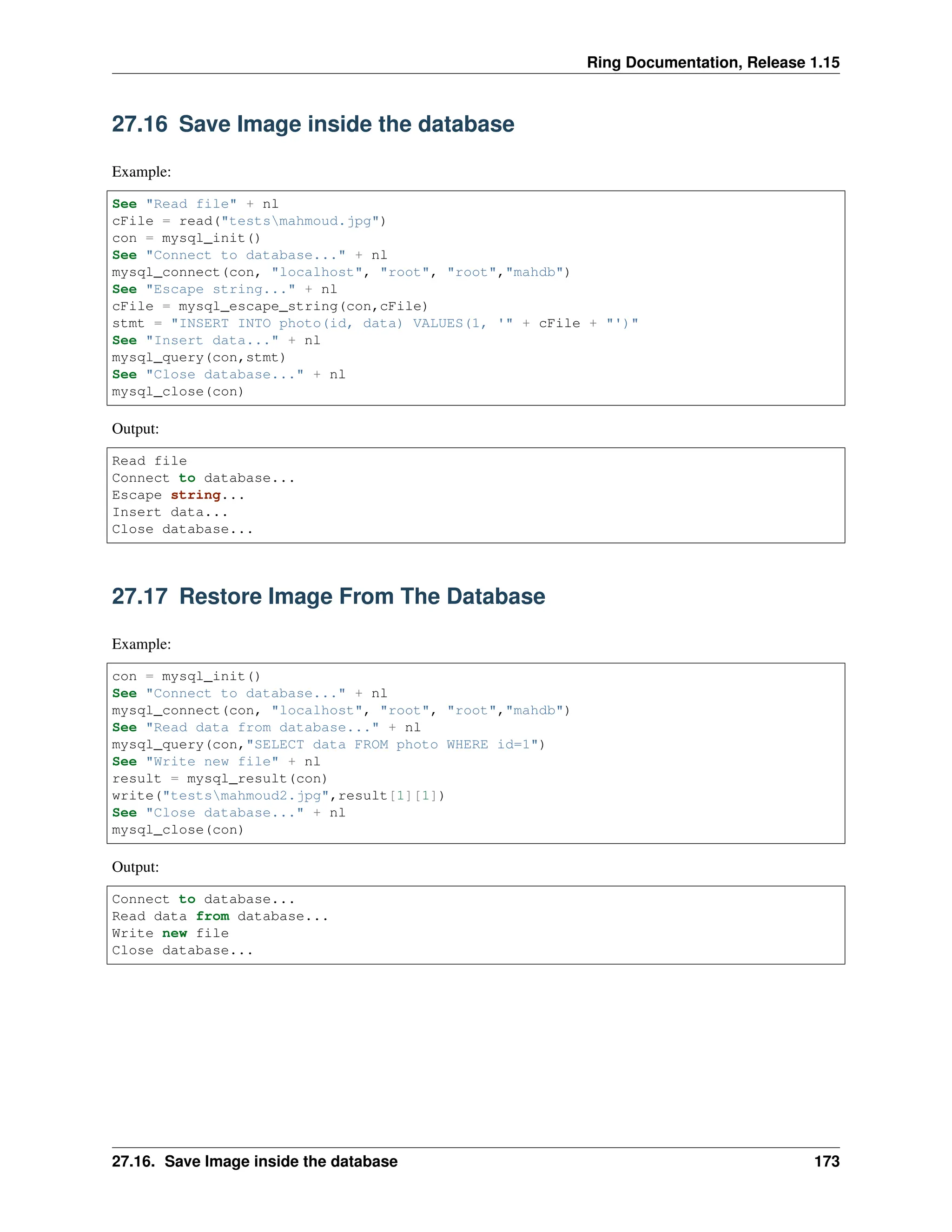 Ring Documentation, Release 1.15 27.16 Save Image inside the database Example: See "Read file" + nl cFile = read("testsmahmoud.jpg") con = mysql_init() See "Connect to database..." + nl mysql_connect(con, "localhost", "root", "root","mahdb") See "Escape string..." + nl cFile = mysql_escape_string(con,cFile) stmt = "INSERT INTO photo(id, data) VALUES(1, '" + cFile + "')" See "Insert data..." + nl mysql_query(con,stmt) See "Close database..." + nl mysql_close(con) Output: Read file Connect to database... Escape string... Insert data... Close database... 27.17 Restore Image From The Database Example: con = mysql_init() See "Connect to database..." + nl mysql_connect(con, "localhost", "root", "root","mahdb") See "Read data from database..." + nl mysql_query(con,"SELECT data FROM photo WHERE id=1") See "Write new file" + nl result = mysql_result(con) write("testsmahmoud2.jpg",result[1][1]) See "Close database..." + nl mysql_close(con) Output: Connect to database... Read data from database... Write new file Close database... 27.16. Save Image inside the database 173 