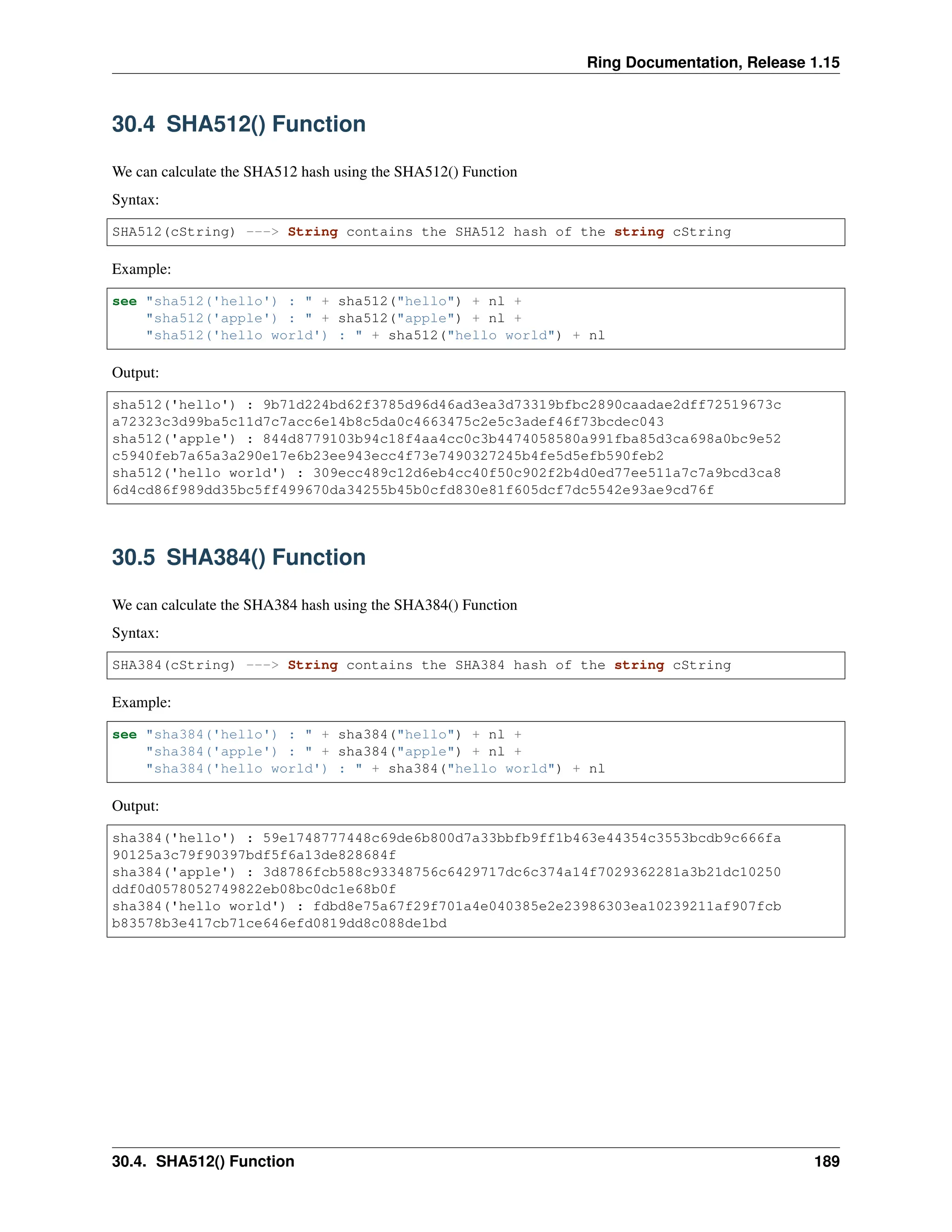 Ring Documentation, Release 1.15 30.4 SHA512() Function We can calculate the SHA512 hash using the SHA512() Function Syntax: SHA512(cString) ---> String contains the SHA512 hash of the string cString Example: see "sha512('hello') : " + sha512("hello") + nl + "sha512('apple') : " + sha512("apple") + nl + "sha512('hello world') : " + sha512("hello world") + nl Output: sha512('hello') : 9b71d224bd62f3785d96d46ad3ea3d73319bfbc2890caadae2dff72519673c a72323c3d99ba5c11d7c7acc6e14b8c5da0c4663475c2e5c3adef46f73bcdec043 sha512('apple') : 844d8779103b94c18f4aa4cc0c3b4474058580a991fba85d3ca698a0bc9e52 c5940feb7a65a3a290e17e6b23ee943ecc4f73e7490327245b4fe5d5efb590feb2 sha512('hello world') : 309ecc489c12d6eb4cc40f50c902f2b4d0ed77ee511a7c7a9bcd3ca8 6d4cd86f989dd35bc5ff499670da34255b45b0cfd830e81f605dcf7dc5542e93ae9cd76f 30.5 SHA384() Function We can calculate the SHA384 hash using the SHA384() Function Syntax: SHA384(cString) ---> String contains the SHA384 hash of the string cString Example: see "sha384('hello') : " + sha384("hello") + nl + "sha384('apple') : " + sha384("apple") + nl + "sha384('hello world') : " + sha384("hello world") + nl Output: sha384('hello') : 59e1748777448c69de6b800d7a33bbfb9ff1b463e44354c3553bcdb9c666fa 90125a3c79f90397bdf5f6a13de828684f sha384('apple') : 3d8786fcb588c93348756c6429717dc6c374a14f7029362281a3b21dc10250 ddf0d0578052749822eb08bc0dc1e68b0f sha384('hello world') : fdbd8e75a67f29f701a4e040385e2e23986303ea10239211af907fcb b83578b3e417cb71ce646efd0819dd8c088de1bd 30.4. SHA512() Function 189 