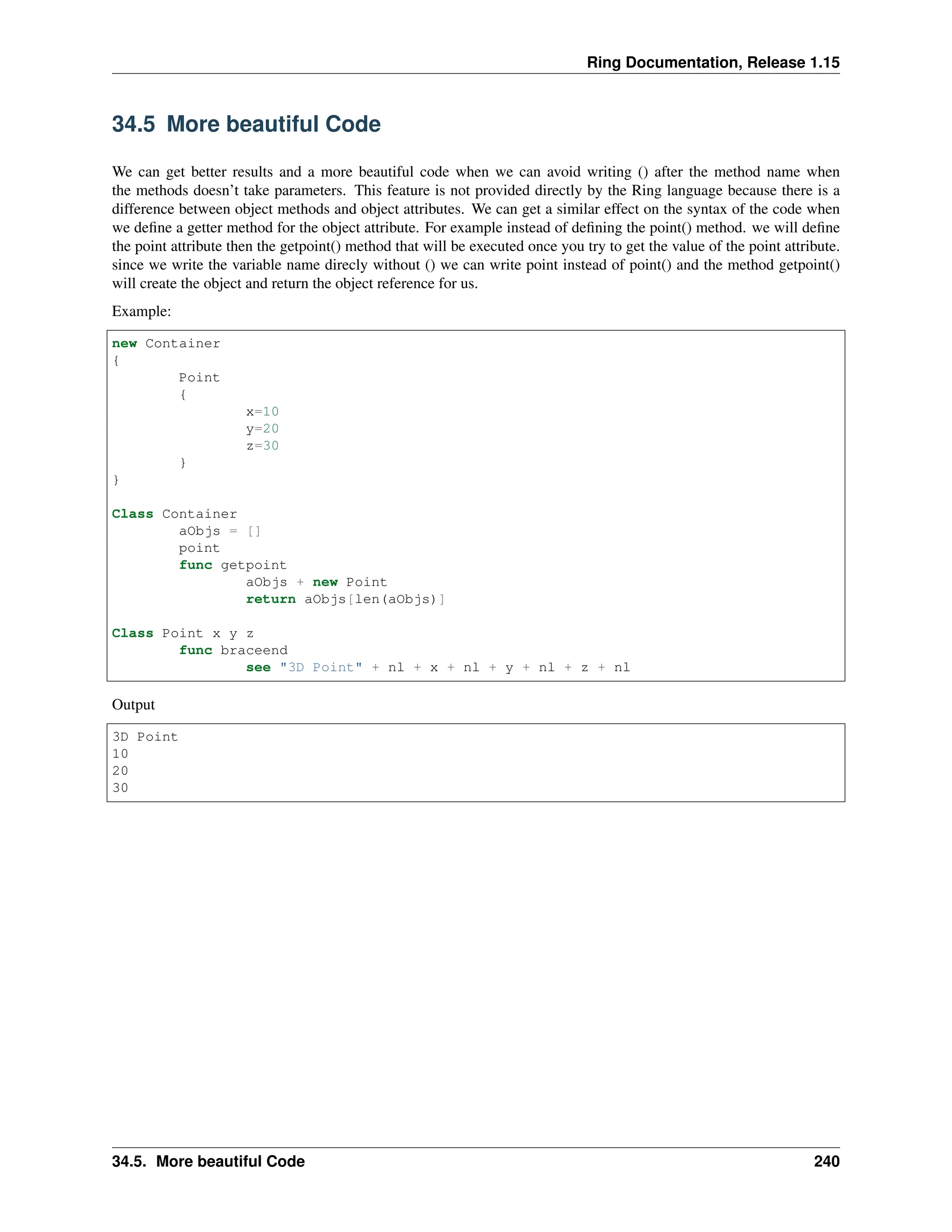 Ring Documentation, Release 1.15 34.5 More beautiful Code We can get better results and a more beautiful code when we can avoid writing () after the method name when the methods doesn’t take parameters. This feature is not provided directly by the Ring language because there is a difference between object methods and object attributes. We can get a similar effect on the syntax of the code when we define a getter method for the object attribute. For example instead of defining the point() method. we will define the point attribute then the getpoint() method that will be executed once you try to get the value of the point attribute. since we write the variable name direcly without () we can write point instead of point() and the method getpoint() will create the object and return the object reference for us. Example: new Container { Point { x=10 y=20 z=30 } } Class Container aObjs = [] point func getpoint aObjs + new Point return aObjs[len(aObjs)] Class Point x y z func braceend see "3D Point" + nl + x + nl + y + nl + z + nl Output 3D Point 10 20 30 34.5. More beautiful Code 240 