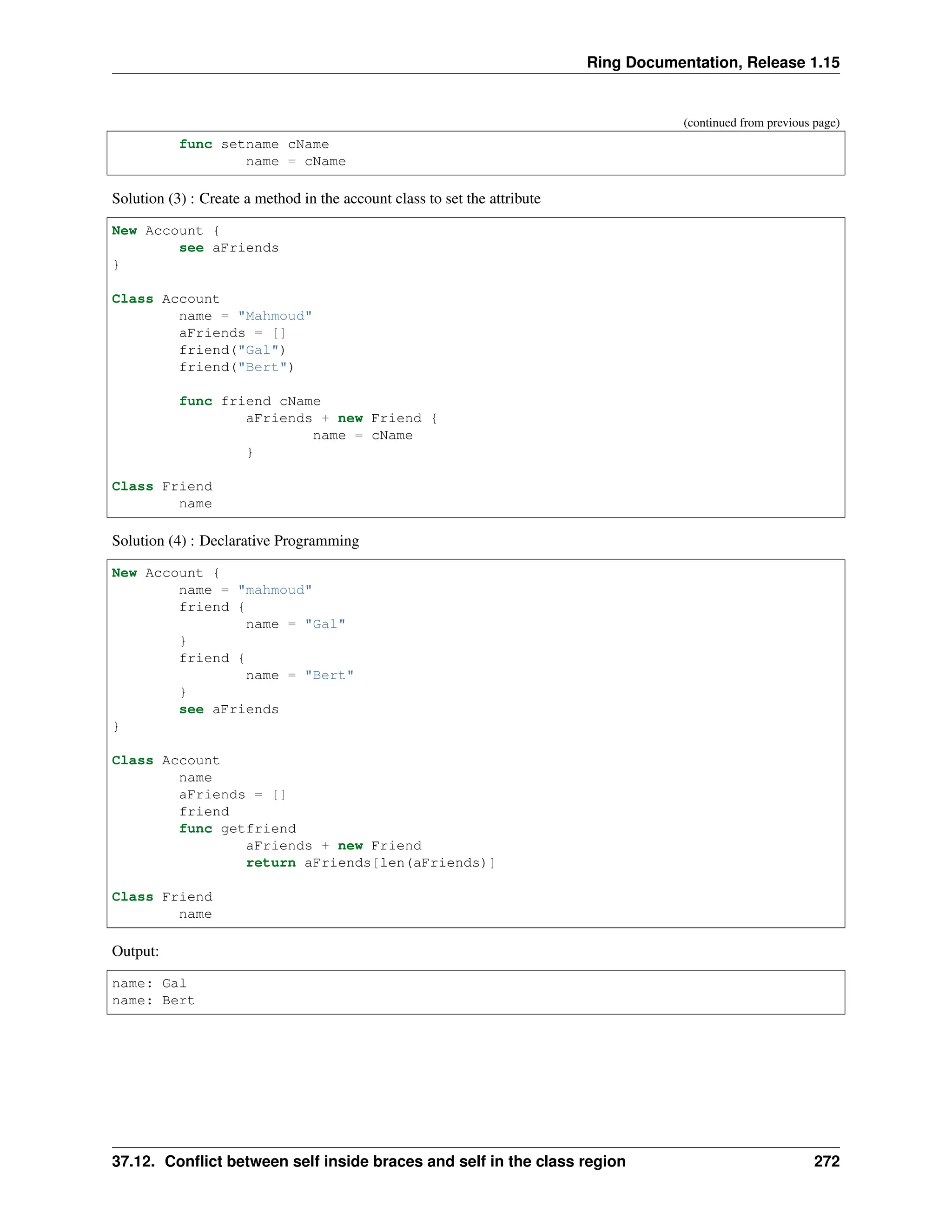 Ring Documentation, Release 1.15 (continued from previous page) func setname cName name = cName Solution (3) : Create a method in the account class to set the attribute New Account { see aFriends } Class Account name = "Mahmoud" aFriends = [] friend("Gal") friend("Bert") func friend cName aFriends + new Friend { name = cName } Class Friend name Solution (4) : Declarative Programming New Account { name = "mahmoud" friend { name = "Gal" } friend { name = "Bert" } see aFriends } Class Account name aFriends = [] friend func getfriend aFriends + new Friend return aFriends[len(aFriends)] Class Friend name Output: name: Gal name: Bert 37.12. Conflict between self inside braces and self in the class region 272 