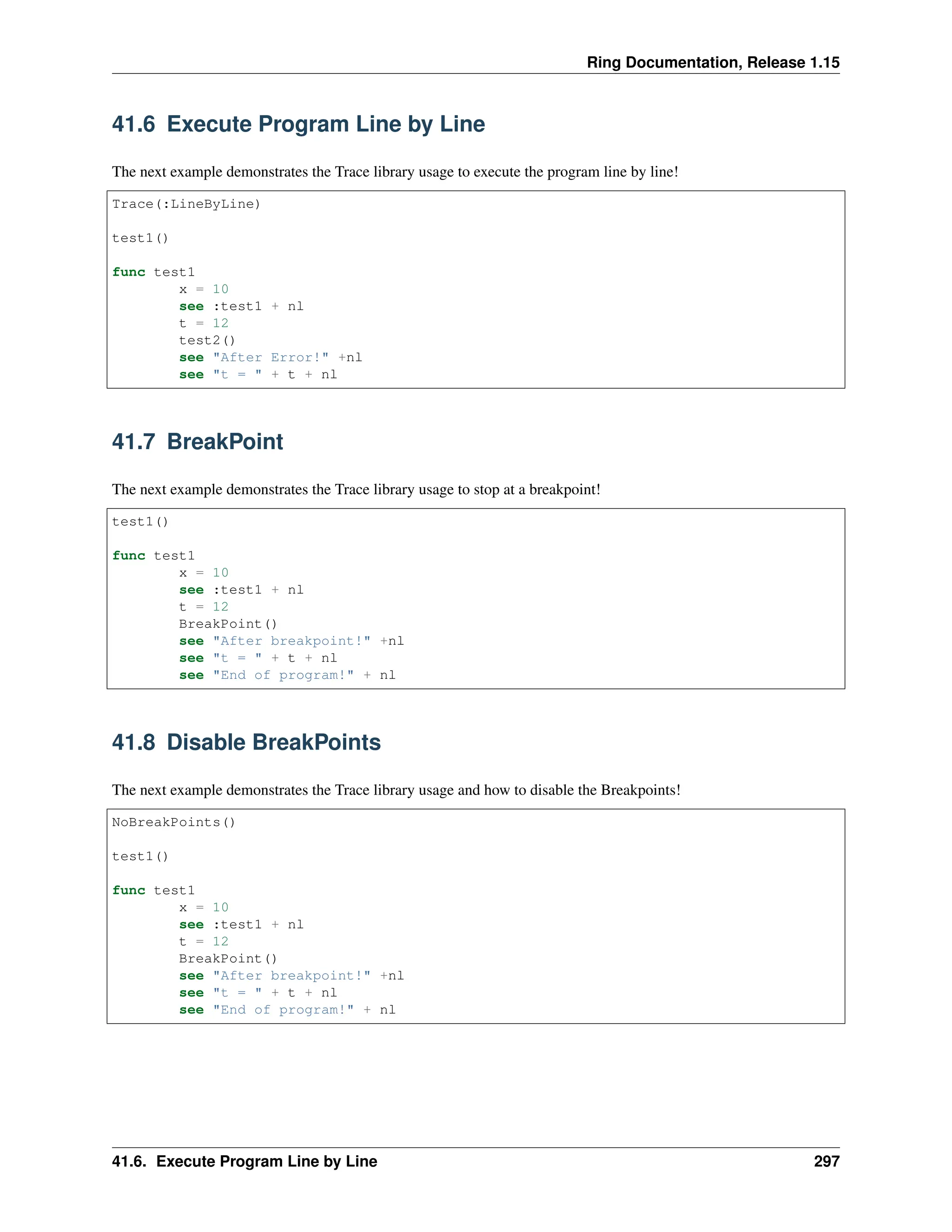Ring Documentation, Release 1.15 41.6 Execute Program Line by Line The next example demonstrates the Trace library usage to execute the program line by line! Trace(:LineByLine) test1() func test1 x = 10 see :test1 + nl t = 12 test2() see "After Error!" +nl see "t = " + t + nl 41.7 BreakPoint The next example demonstrates the Trace library usage to stop at a breakpoint! test1() func test1 x = 10 see :test1 + nl t = 12 BreakPoint() see "After breakpoint!" +nl see "t = " + t + nl see "End of program!" + nl 41.8 Disable BreakPoints The next example demonstrates the Trace library usage and how to disable the Breakpoints! NoBreakPoints() test1() func test1 x = 10 see :test1 + nl t = 12 BreakPoint() see "After breakpoint!" +nl see "t = " + t + nl see "End of program!" + nl 41.6. Execute Program Line by Line 297 
