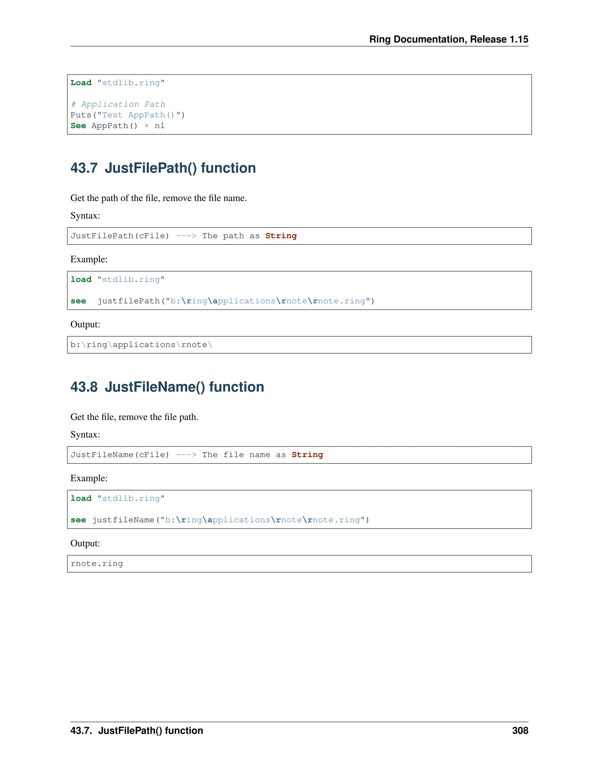 Ring Documentation, Release 1.15 Load "stdlib.ring" # Application Path Puts("Test AppPath()") See AppPath() + nl 43.7 JustFilePath() function Get the path of the file, remove the file name. Syntax: JustFilePath(cFile) ---> The path as String Example: load "stdlib.ring" see justfilePath("b:ringapplicationsrnoternote.ring") Output: b:ringapplicationsrnote 43.8 JustFileName() function Get the file, remove the file path. Syntax: JustFileName(cFile) ---> The file name as String Example: load "stdlib.ring" see justfileName("b:ringapplicationsrnoternote.ring") Output: rnote.ring 43.7. JustFilePath() function 308 
