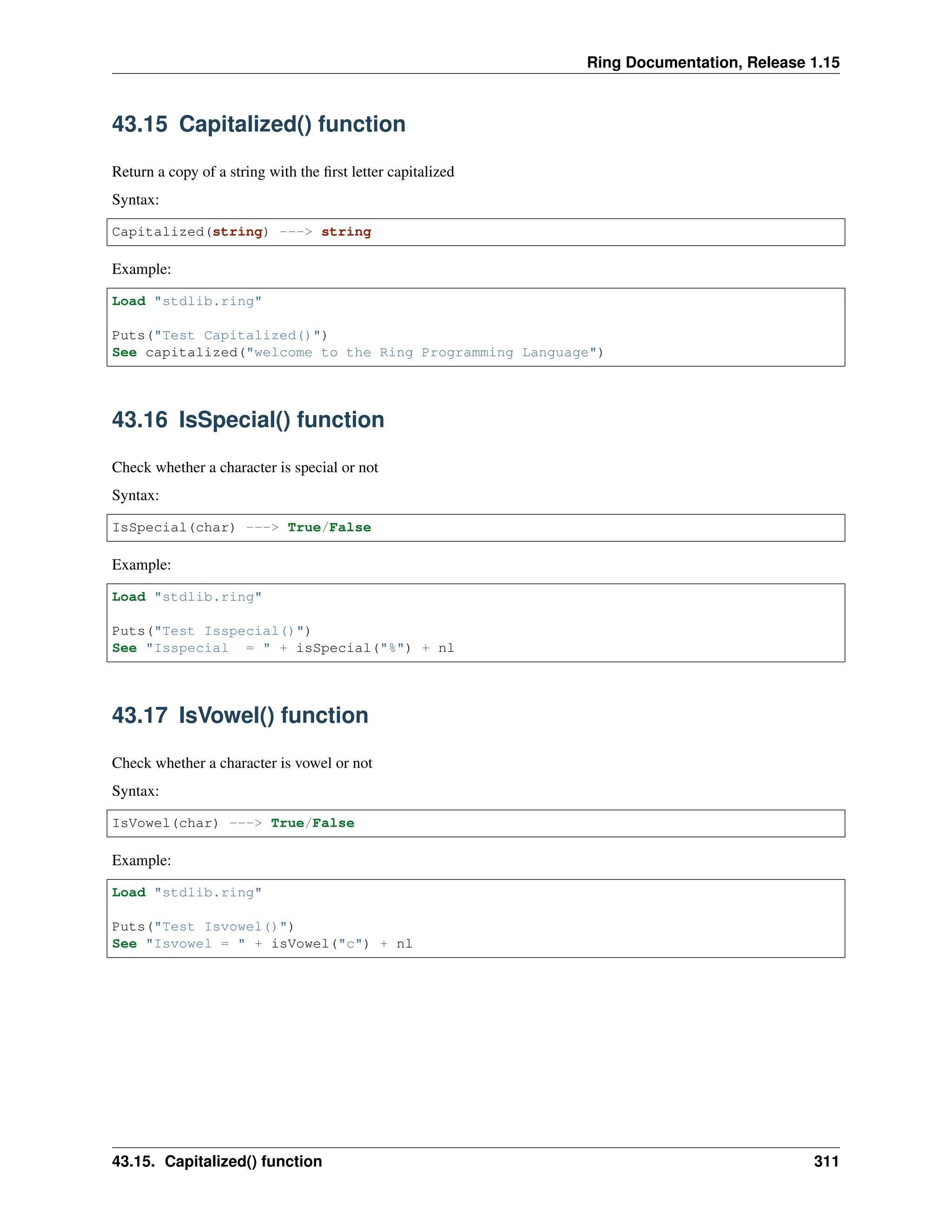 Ring Documentation, Release 1.15 43.15 Capitalized() function Return a copy of a string with the first letter capitalized Syntax: Capitalized(string) ---> string Example: Load "stdlib.ring" Puts("Test Capitalized()") See capitalized("welcome to the Ring Programming Language") 43.16 IsSpecial() function Check whether a character is special or not Syntax: IsSpecial(char) ---> True/False Example: Load "stdlib.ring" Puts("Test Isspecial()") See "Isspecial = " + isSpecial("%") + nl 43.17 IsVowel() function Check whether a character is vowel or not Syntax: IsVowel(char) ---> True/False Example: Load "stdlib.ring" Puts("Test Isvowel()") See "Isvowel = " + isVowel("c") + nl 43.15. Capitalized() function 311 