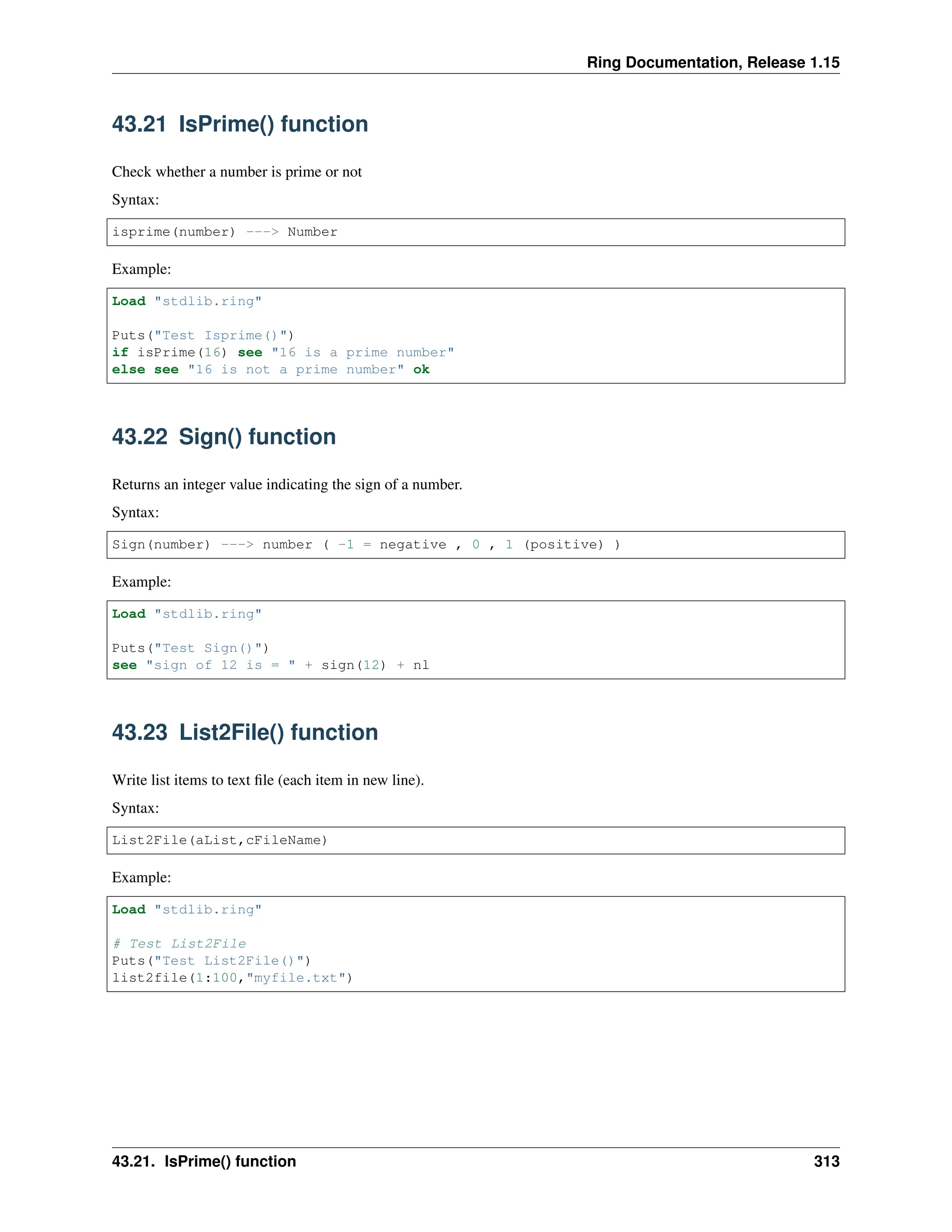 Ring Documentation, Release 1.15 43.21 IsPrime() function Check whether a number is prime or not Syntax: isprime(number) ---> Number Example: Load "stdlib.ring" Puts("Test Isprime()") if isPrime(16) see "16 is a prime number" else see "16 is not a prime number" ok 43.22 Sign() function Returns an integer value indicating the sign of a number. Syntax: Sign(number) ---> number ( -1 = negative , 0 , 1 (positive) ) Example: Load "stdlib.ring" Puts("Test Sign()") see "sign of 12 is = " + sign(12) + nl 43.23 List2File() function Write list items to text file (each item in new line). Syntax: List2File(aList,cFileName) Example: Load "stdlib.ring" # Test List2File Puts("Test List2File()") list2file(1:100,"myfile.txt") 43.21. IsPrime() function 313 