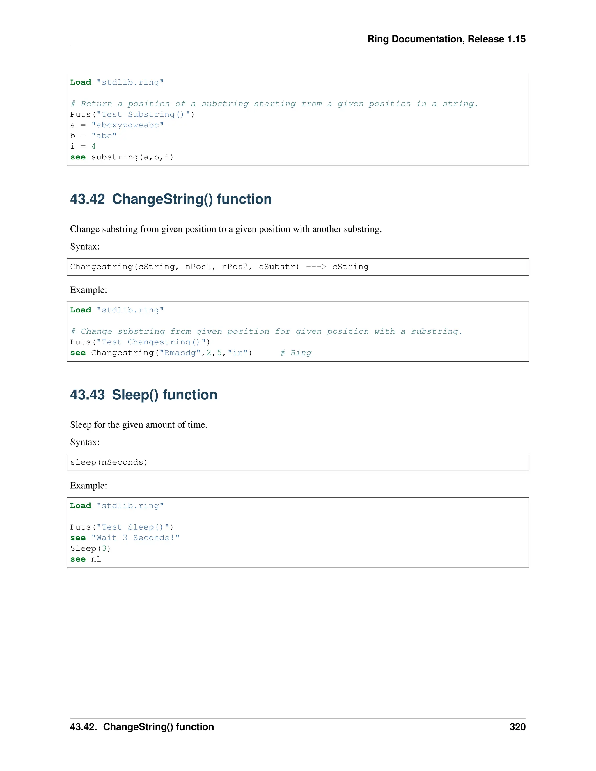 Ring Documentation, Release 1.15 Load "stdlib.ring" # Return a position of a substring starting from a given position in a string. Puts("Test Substring()") a = "abcxyzqweabc" b = "abc" i = 4 see substring(a,b,i) 43.42 ChangeString() function Change substring from given position to a given position with another substring. Syntax: Changestring(cString, nPos1, nPos2, cSubstr) ---> cString Example: Load "stdlib.ring" # Change substring from given position for given position with a substring. Puts("Test Changestring()") see Changestring("Rmasdg",2,5,"in") # Ring 43.43 Sleep() function Sleep for the given amount of time. Syntax: sleep(nSeconds) Example: Load "stdlib.ring" Puts("Test Sleep()") see "Wait 3 Seconds!" Sleep(3) see nl 43.42. ChangeString() function 320 