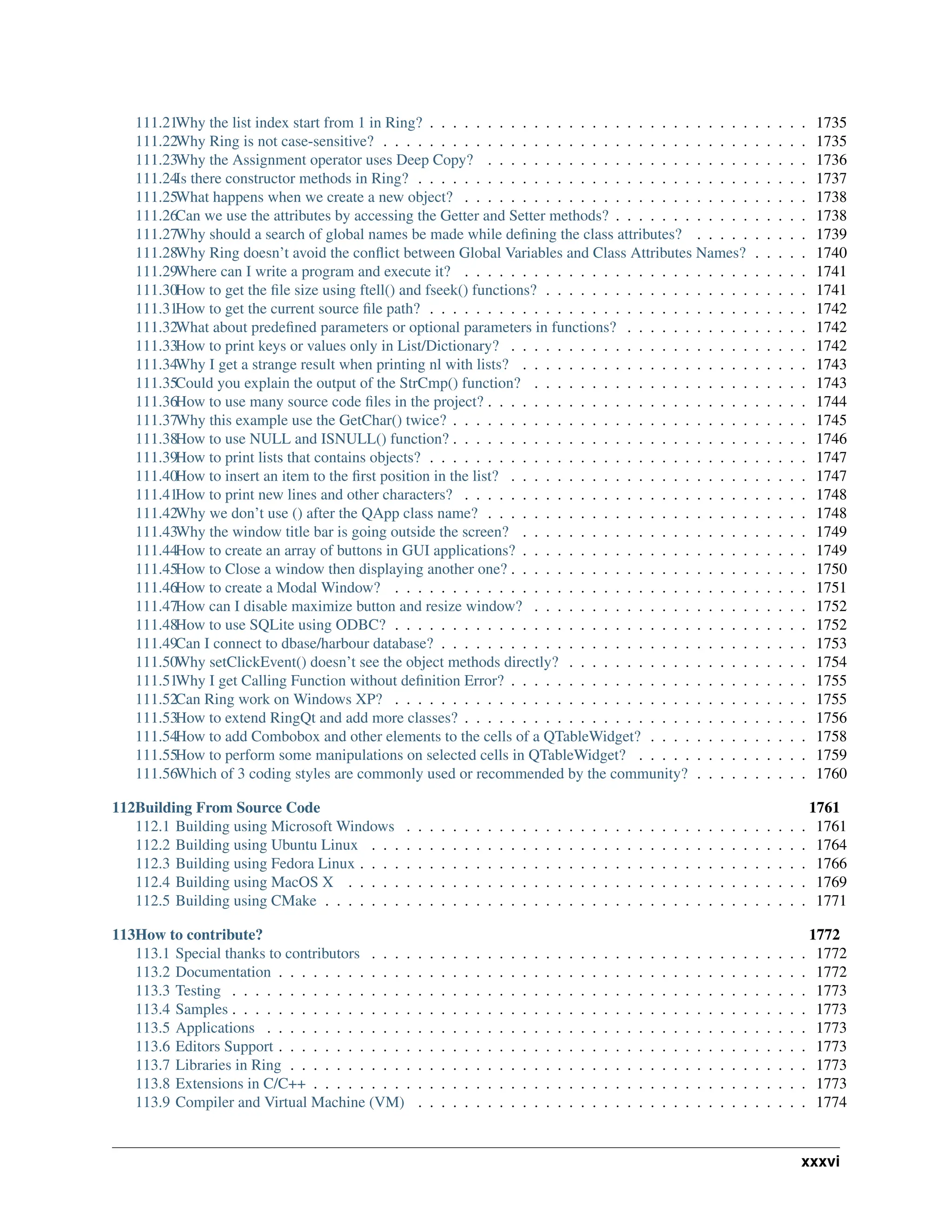 111.21Why the list index start from 1 in Ring? . . . . . . . . . . . . . . . . . . . . . . . . . . . . . . . . . 1735 111.22Why Ring is not case-sensitive? . . . . . . . . . . . . . . . . . . . . . . . . . . . . . . . . . . . . . 1735 111.23Why the Assignment operator uses Deep Copy? . . . . . . . . . . . . . . . . . . . . . . . . . . . . 1736 111.24Is there constructor methods in Ring? . . . . . . . . . . . . . . . . . . . . . . . . . . . . . . . . . . 1737 111.25What happens when we create a new object? . . . . . . . . . . . . . . . . . . . . . . . . . . . . . . 1738 111.26Can we use the attributes by accessing the Getter and Setter methods? . . . . . . . . . . . . . . . . . 1738 111.27Why should a search of global names be made while defining the class attributes? . . . . . . . . . . 1739 111.28Why Ring doesn’t avoid the conflict between Global Variables and Class Attributes Names? . . . . . 1740 111.29Where can I write a program and execute it? . . . . . . . . . . . . . . . . . . . . . . . . . . . . . . 1741 111.30How to get the file size using ftell() and fseek() functions? . . . . . . . . . . . . . . . . . . . . . . . 1741 111.31How to get the current source file path? . . . . . . . . . . . . . . . . . . . . . . . . . . . . . . . . . 1742 111.32What about predefined parameters or optional parameters in functions? . . . . . . . . . . . . . . . . 1742 111.33How to print keys or values only in List/Dictionary? . . . . . . . . . . . . . . . . . . . . . . . . . . 1742 111.34Why I get a strange result when printing nl with lists? . . . . . . . . . . . . . . . . . . . . . . . . . 1743 111.35Could you explain the output of the StrCmp() function? . . . . . . . . . . . . . . . . . . . . . . . . 1743 111.36How to use many source code files in the project? . . . . . . . . . . . . . . . . . . . . . . . . . . . . 1744 111.37Why this example use the GetChar() twice? . . . . . . . . . . . . . . . . . . . . . . . . . . . . . . . 1745 111.38How to use NULL and ISNULL() function? . . . . . . . . . . . . . . . . . . . . . . . . . . . . . . . 1746 111.39How to print lists that contains objects? . . . . . . . . . . . . . . . . . . . . . . . . . . . . . . . . . 1747 111.40How to insert an item to the first position in the list? . . . . . . . . . . . . . . . . . . . . . . . . . . 1747 111.41How to print new lines and other characters? . . . . . . . . . . . . . . . . . . . . . . . . . . . . . . 1748 111.42Why we don’t use () after the QApp class name? . . . . . . . . . . . . . . . . . . . . . . . . . . . . 1748 111.43Why the window title bar is going outside the screen? . . . . . . . . . . . . . . . . . . . . . . . . . 1749 111.44How to create an array of buttons in GUI applications? . . . . . . . . . . . . . . . . . . . . . . . . . 1749 111.45How to Close a window then displaying another one? . . . . . . . . . . . . . . . . . . . . . . . . . . 1750 111.46How to create a Modal Window? . . . . . . . . . . . . . . . . . . . . . . . . . . . . . . . . . . . . 1751 111.47How can I disable maximize button and resize window? . . . . . . . . . . . . . . . . . . . . . . . . 1752 111.48How to use SQLite using ODBC? . . . . . . . . . . . . . . . . . . . . . . . . . . . . . . . . . . . . 1752 111.49Can I connect to dbase/harbour database? . . . . . . . . . . . . . . . . . . . . . . . . . . . . . . . . 1753 111.50Why setClickEvent() doesn’t see the object methods directly? . . . . . . . . . . . . . . . . . . . . . 1754 111.51Why I get Calling Function without definition Error? . . . . . . . . . . . . . . . . . . . . . . . . . . 1755 111.52Can Ring work on Windows XP? . . . . . . . . . . . . . . . . . . . . . . . . . . . . . . . . . . . . 1755 111.53How to extend RingQt and add more classes? . . . . . . . . . . . . . . . . . . . . . . . . . . . . . . 1756 111.54How to add Combobox and other elements to the cells of a QTableWidget? . . . . . . . . . . . . . . 1758 111.55How to perform some manipulations on selected cells in QTableWidget? . . . . . . . . . . . . . . . 1759 111.56Which of 3 coding styles are commonly used or recommended by the community? . . . . . . . . . . 1760 112Building From Source Code 1761 112.1 Building using Microsoft Windows . . . . . . . . . . . . . . . . . . . . . . . . . . . . . . . . . . . 1761 112.2 Building using Ubuntu Linux . . . . . . . . . . . . . . . . . . . . . . . . . . . . . . . . . . . . . . 1764 112.3 Building using Fedora Linux . . . . . . . . . . . . . . . . . . . . . . . . . . . . . . . . . . . . . . . 1766 112.4 Building using MacOS X . . . . . . . . . . . . . . . . . . . . . . . . . . . . . . . . . . . . . . . . 1769 112.5 Building using CMake . . . . . . . . . . . . . . . . . . . . . . . . . . . . . . . . . . . . . . . . . . 1771 113How to contribute? 1772 113.1 Special thanks to contributors . . . . . . . . . . . . . . . . . . . . . . . . . . . . . . . . . . . . . . 1772 113.2 Documentation . . . . . . . . . . . . . . . . . . . . . . . . . . . . . . . . . . . . . . . . . . . . . . 1772 113.3 Testing . . . . . . . . . . . . . . . . . . . . . . . . . . . . . . . . . . . . . . . . . . . . . . . . . . 1773 113.4 Samples . . . . . . . . . . . . . . . . . . . . . . . . . . . . . . . . . . . . . . . . . . . . . . . . . . 1773 113.5 Applications . . . . . . . . . . . . . . . . . . . . . . . . . . . . . . . . . . . . . . . . . . . . . . . 1773 113.6 Editors Support . . . . . . . . . . . . . . . . . . . . . . . . . . . . . . . . . . . . . . . . . . . . . . 1773 113.7 Libraries in Ring . . . . . . . . . . . . . . . . . . . . . . . . . . . . . . . . . . . . . . . . . . . . . 1773 113.8 Extensions in C/C++ . . . . . . . . . . . . . . . . . . . . . . . . . . . . . . . . . . . . . . . . . . . 1773 113.9 Compiler and Virtual Machine (VM) . . . . . . . . . . . . . . . . . . . . . . . . . . . . . . . . . . 1774 xxxvi 