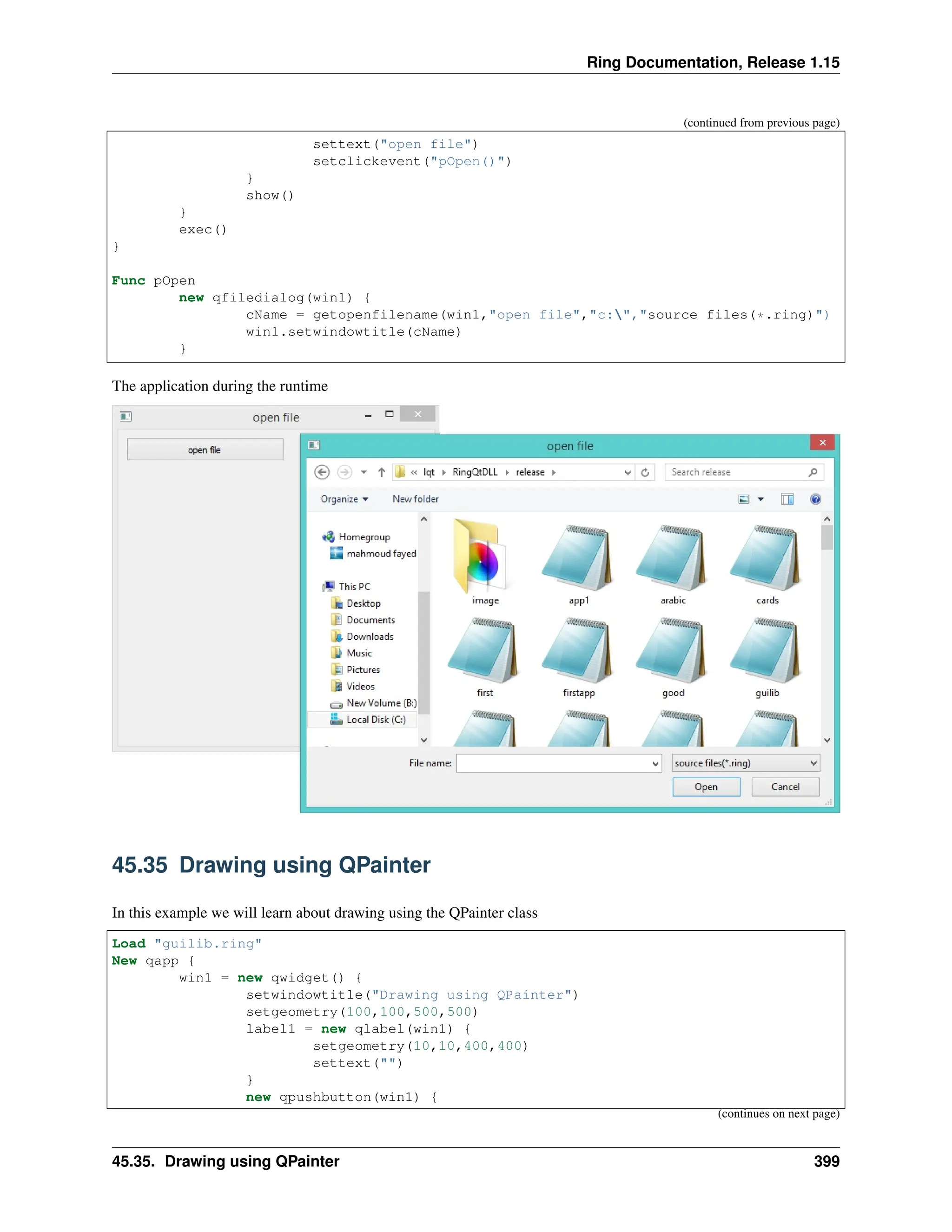 Ring Documentation, Release 1.15 (continued from previous page) settext("open file") setclickevent("pOpen()") } show() } exec() } Func pOpen new qfiledialog(win1) { cName = getopenfilename(win1,"open file","c:","source files(*.ring)") win1.setwindowtitle(cName) } The application during the runtime 45.35 Drawing using QPainter In this example we will learn about drawing using the QPainter class Load "guilib.ring" New qapp { win1 = new qwidget() { setwindowtitle("Drawing using QPainter") setgeometry(100,100,500,500) label1 = new qlabel(win1) { setgeometry(10,10,400,400) settext("") } new qpushbutton(win1) { (continues on next page) 45.35. Drawing using QPainter 399 
