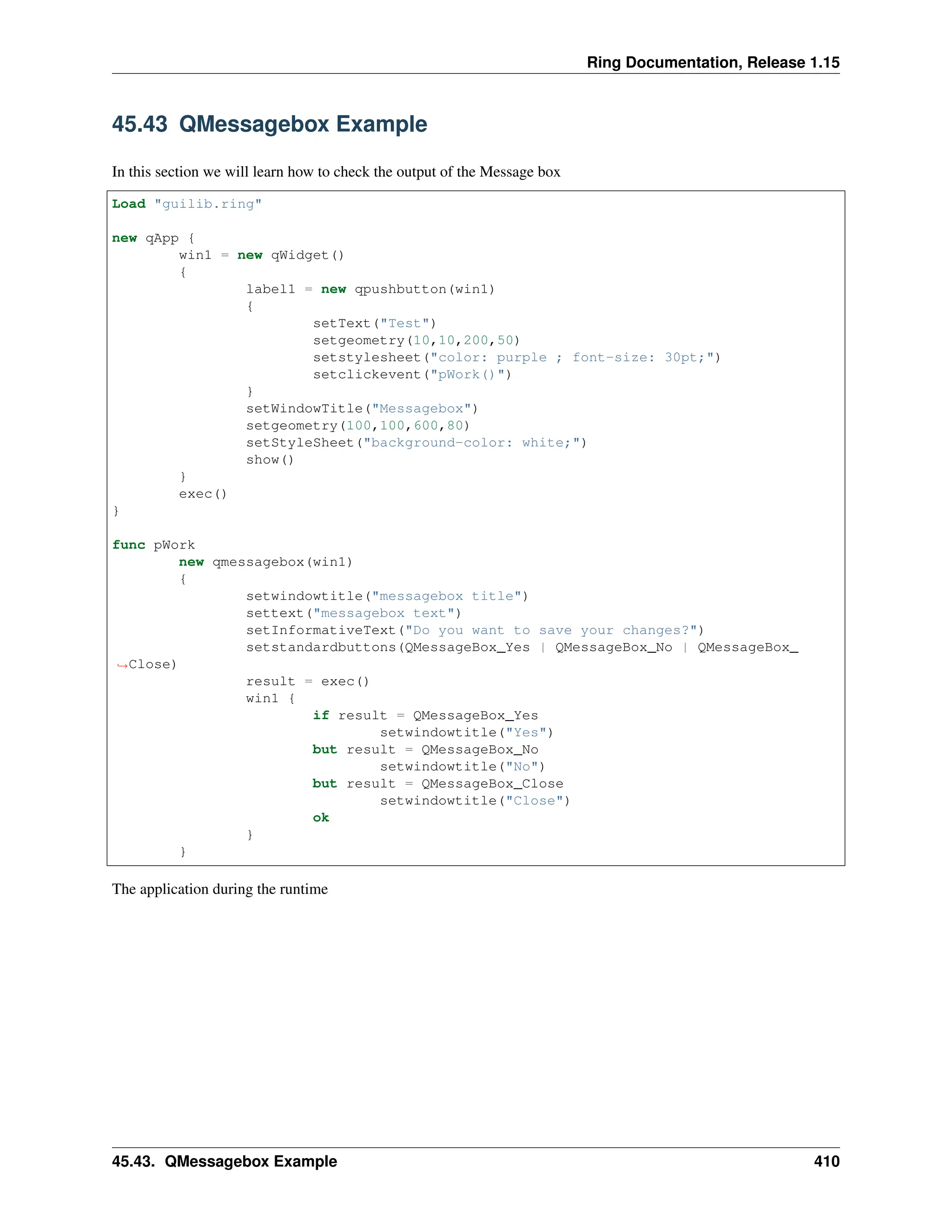Ring Documentation, Release 1.15 45.43 QMessagebox Example In this section we will learn how to check the output of the Message box Load "guilib.ring" new qApp { win1 = new qWidget() { label1 = new qpushbutton(win1) { setText("Test") setgeometry(10,10,200,50) setstylesheet("color: purple ; font-size: 30pt;") setclickevent("pWork()") } setWindowTitle("Messagebox") setgeometry(100,100,600,80) setStyleSheet("background-color: white;") show() } exec() } func pWork new qmessagebox(win1) { setwindowtitle("messagebox title") settext("messagebox text") setInformativeText("Do you want to save your changes?") setstandardbuttons(QMessageBox_Yes | QMessageBox_No | QMessageBox_ ˓ →Close) result = exec() win1 { if result = QMessageBox_Yes setwindowtitle("Yes") but result = QMessageBox_No setwindowtitle("No") but result = QMessageBox_Close setwindowtitle("Close") ok } } The application during the runtime 45.43. QMessagebox Example 410 