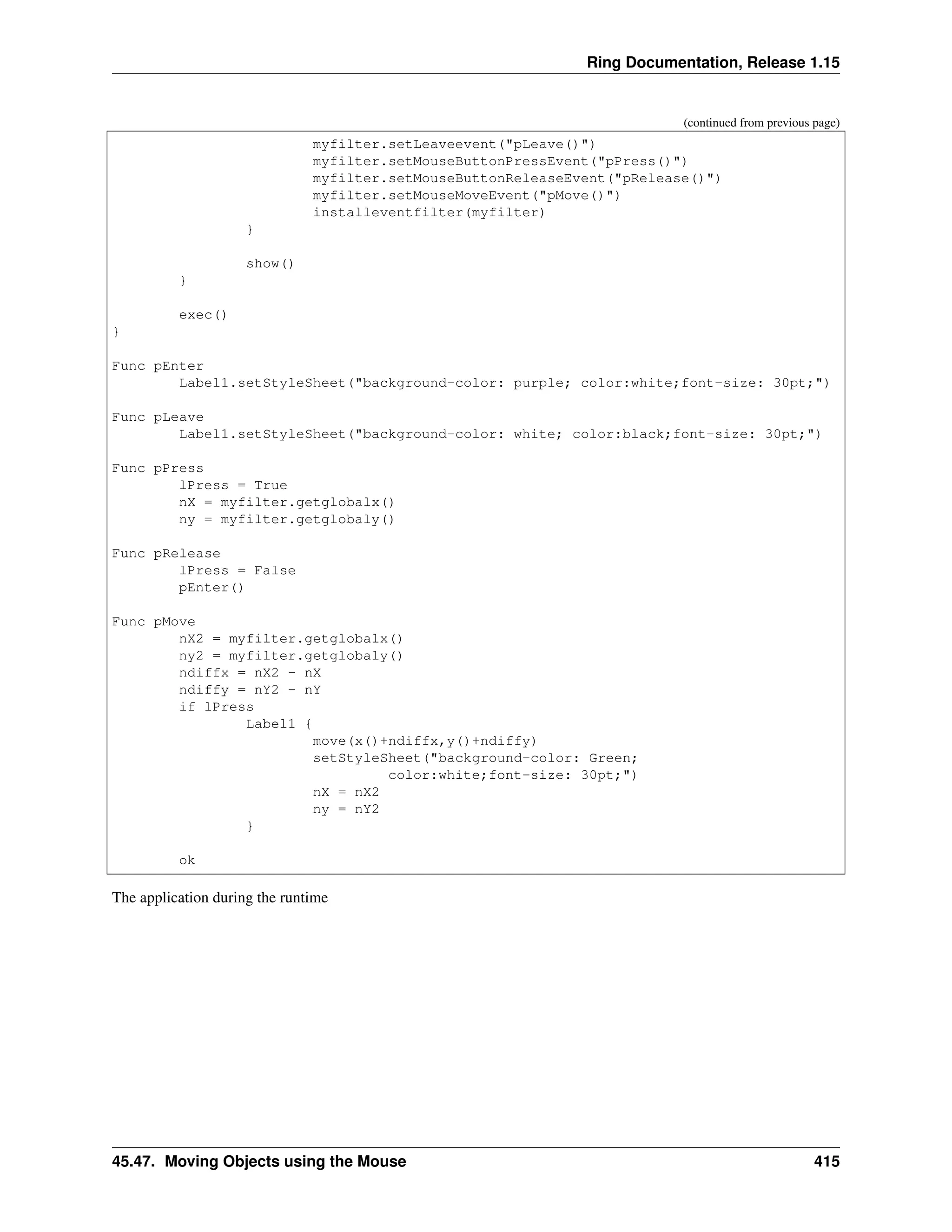 Ring Documentation, Release 1.15 (continued from previous page) myfilter.setLeaveevent("pLeave()") myfilter.setMouseButtonPressEvent("pPress()") myfilter.setMouseButtonReleaseEvent("pRelease()") myfilter.setMouseMoveEvent("pMove()") installeventfilter(myfilter) } show() } exec() } Func pEnter Label1.setStyleSheet("background-color: purple; color:white;font-size: 30pt;") Func pLeave Label1.setStyleSheet("background-color: white; color:black;font-size: 30pt;") Func pPress lPress = True nX = myfilter.getglobalx() ny = myfilter.getglobaly() Func pRelease lPress = False pEnter() Func pMove nX2 = myfilter.getglobalx() ny2 = myfilter.getglobaly() ndiffx = nX2 - nX ndiffy = nY2 - nY if lPress Label1 { move(x()+ndiffx,y()+ndiffy) setStyleSheet("background-color: Green; color:white;font-size: 30pt;") nX = nX2 ny = nY2 } ok The application during the runtime 45.47. Moving Objects using the Mouse 415 