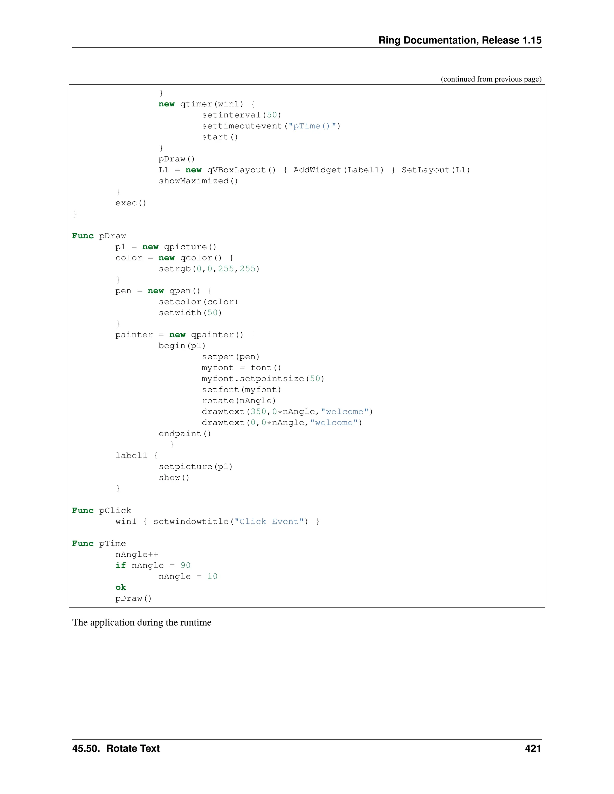 Ring Documentation, Release 1.15 (continued from previous page) } new qtimer(win1) { setinterval(50) settimeoutevent("pTime()") start() } pDraw() L1 = new qVBoxLayout() { AddWidget(Label1) } SetLayout(L1) showMaximized() } exec() } Func pDraw p1 = new qpicture() color = new qcolor() { setrgb(0,0,255,255) } pen = new qpen() { setcolor(color) setwidth(50) } painter = new qpainter() { begin(p1) setpen(pen) myfont = font() myfont.setpointsize(50) setfont(myfont) rotate(nAngle) drawtext(350,0*nAngle,"welcome") drawtext(0,0*nAngle,"welcome") endpaint() } label1 { setpicture(p1) show() } Func pClick win1 { setwindowtitle("Click Event") } Func pTime nAngle++ if nAngle = 90 nAngle = 10 ok pDraw() The application during the runtime 45.50. Rotate Text 421 