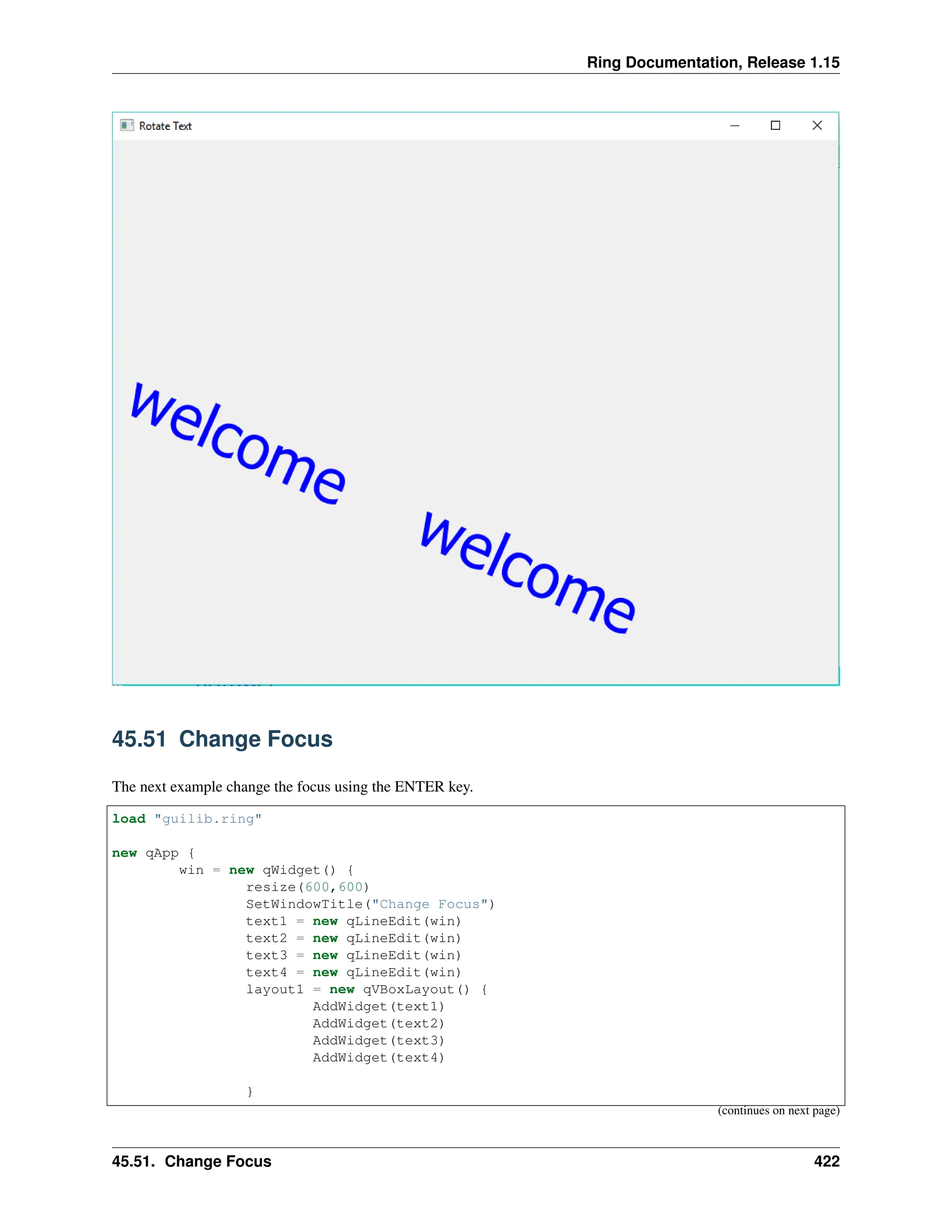Ring Documentation, Release 1.15 45.51 Change Focus The next example change the focus using the ENTER key. load "guilib.ring" new qApp { win = new qWidget() { resize(600,600) SetWindowTitle("Change Focus") text1 = new qLineEdit(win) text2 = new qLineEdit(win) text3 = new qLineEdit(win) text4 = new qLineEdit(win) layout1 = new qVBoxLayout() { AddWidget(text1) AddWidget(text2) AddWidget(text3) AddWidget(text4) } (continues on next page) 45.51. Change Focus 422 