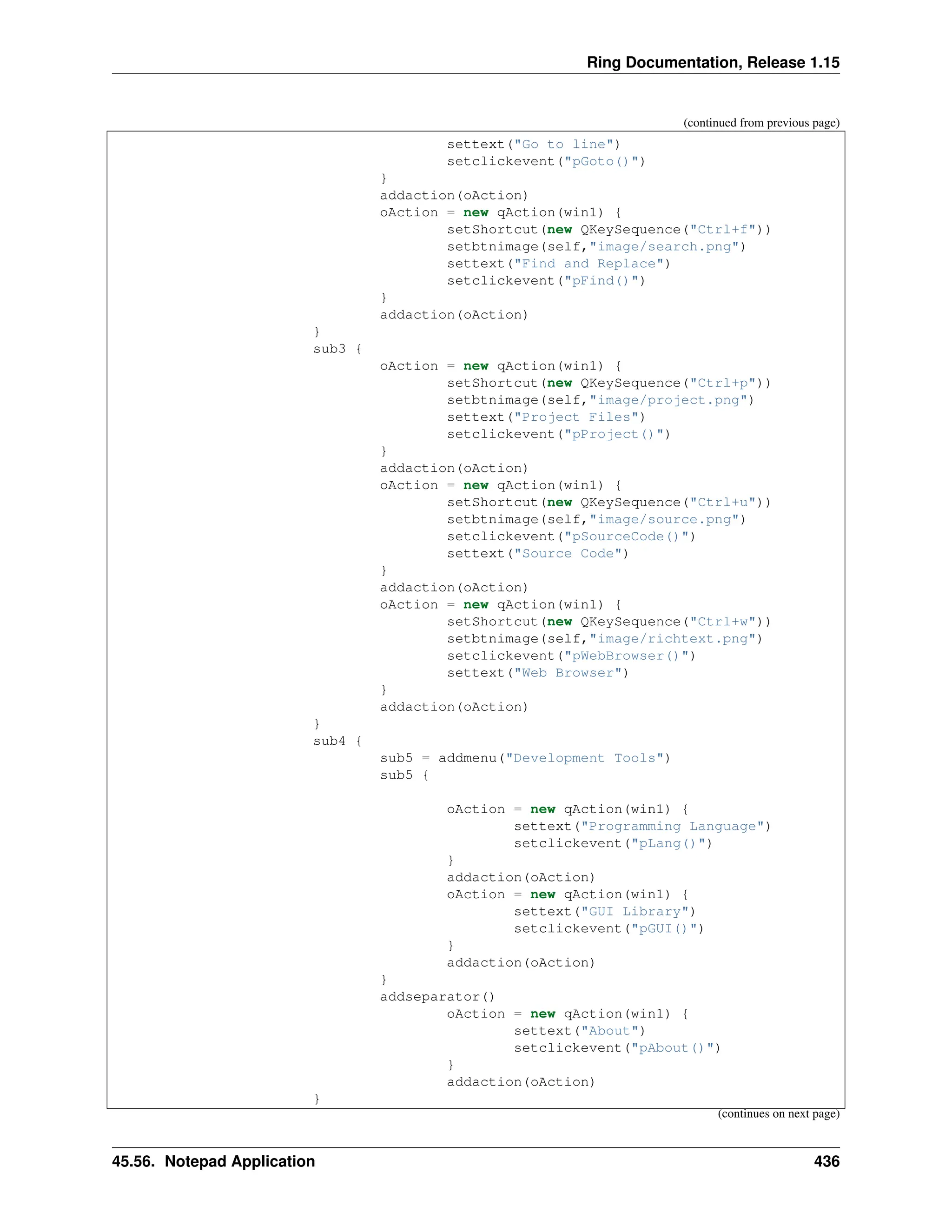 Ring Documentation, Release 1.15 (continued from previous page) settext("Go to line") setclickevent("pGoto()") } addaction(oAction) oAction = new qAction(win1) { setShortcut(new QKeySequence("Ctrl+f")) setbtnimage(self,"image/search.png") settext("Find and Replace") setclickevent("pFind()") } addaction(oAction) } sub3 { oAction = new qAction(win1) { setShortcut(new QKeySequence("Ctrl+p")) setbtnimage(self,"image/project.png") settext("Project Files") setclickevent("pProject()") } addaction(oAction) oAction = new qAction(win1) { setShortcut(new QKeySequence("Ctrl+u")) setbtnimage(self,"image/source.png") setclickevent("pSourceCode()") settext("Source Code") } addaction(oAction) oAction = new qAction(win1) { setShortcut(new QKeySequence("Ctrl+w")) setbtnimage(self,"image/richtext.png") setclickevent("pWebBrowser()") settext("Web Browser") } addaction(oAction) } sub4 { sub5 = addmenu("Development Tools") sub5 { oAction = new qAction(win1) { settext("Programming Language") setclickevent("pLang()") } addaction(oAction) oAction = new qAction(win1) { settext("GUI Library") setclickevent("pGUI()") } addaction(oAction) } addseparator() oAction = new qAction(win1) { settext("About") setclickevent("pAbout()") } addaction(oAction) } (continues on next page) 45.56. Notepad Application 436 