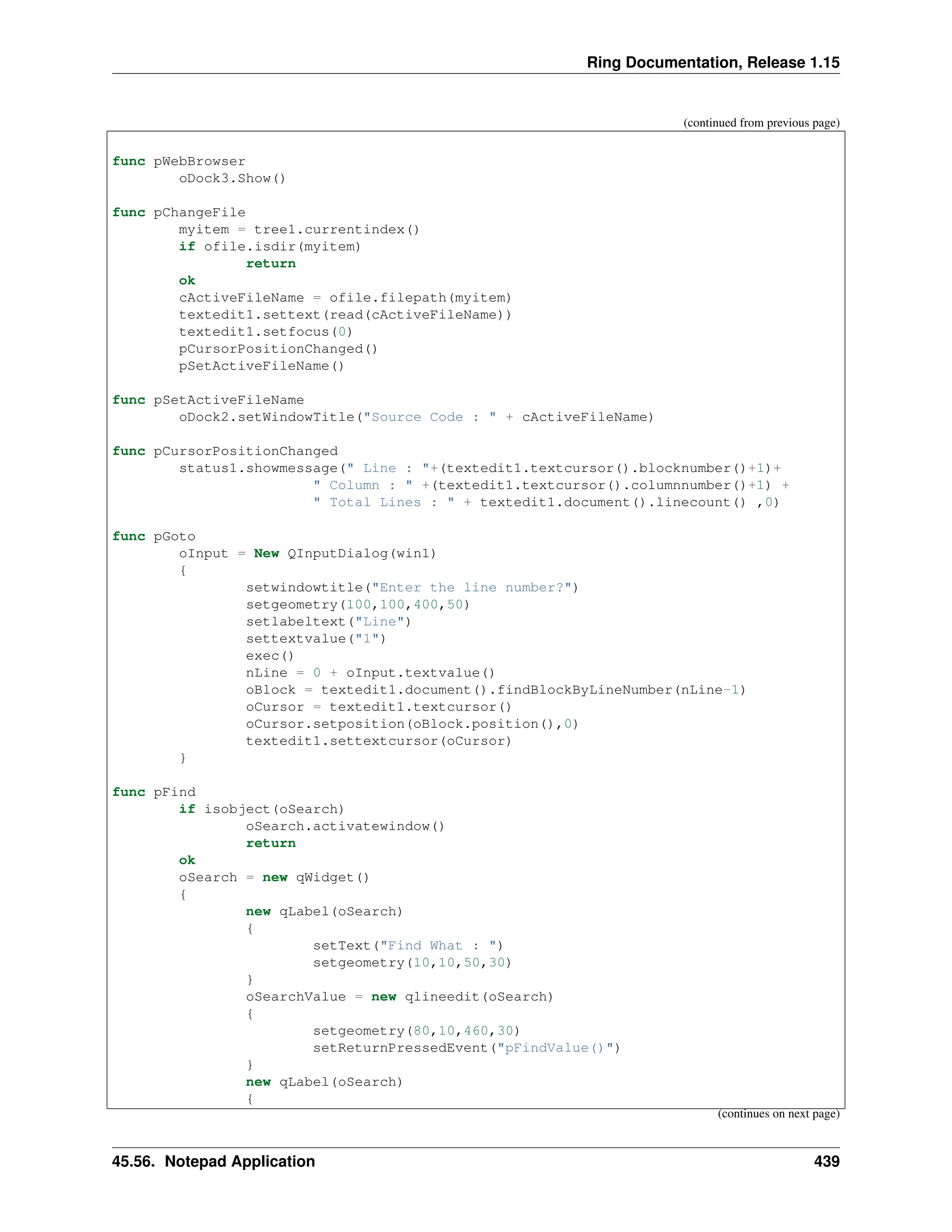 Ring Documentation, Release 1.15 (continued from previous page) func pWebBrowser oDock3.Show() func pChangeFile myitem = tree1.currentindex() if ofile.isdir(myitem) return ok cActiveFileName = ofile.filepath(myitem) textedit1.settext(read(cActiveFileName)) textedit1.setfocus(0) pCursorPositionChanged() pSetActiveFileName() func pSetActiveFileName oDock2.setWindowTitle("Source Code : " + cActiveFileName) func pCursorPositionChanged status1.showmessage(" Line : "+(textedit1.textcursor().blocknumber()+1)+ " Column : " +(textedit1.textcursor().columnnumber()+1) + " Total Lines : " + textedit1.document().linecount() ,0) func pGoto oInput = New QInputDialog(win1) { setwindowtitle("Enter the line number?") setgeometry(100,100,400,50) setlabeltext("Line") settextvalue("1") exec() nLine = 0 + oInput.textvalue() oBlock = textedit1.document().findBlockByLineNumber(nLine-1) oCursor = textedit1.textcursor() oCursor.setposition(oBlock.position(),0) textedit1.settextcursor(oCursor) } func pFind if isobject(oSearch) oSearch.activatewindow() return ok oSearch = new qWidget() { new qLabel(oSearch) { setText("Find What : ") setgeometry(10,10,50,30) } oSearchValue = new qlineedit(oSearch) { setgeometry(80,10,460,30) setReturnPressedEvent("pFindValue()") } new qLabel(oSearch) { (continues on next page) 45.56. Notepad Application 439 