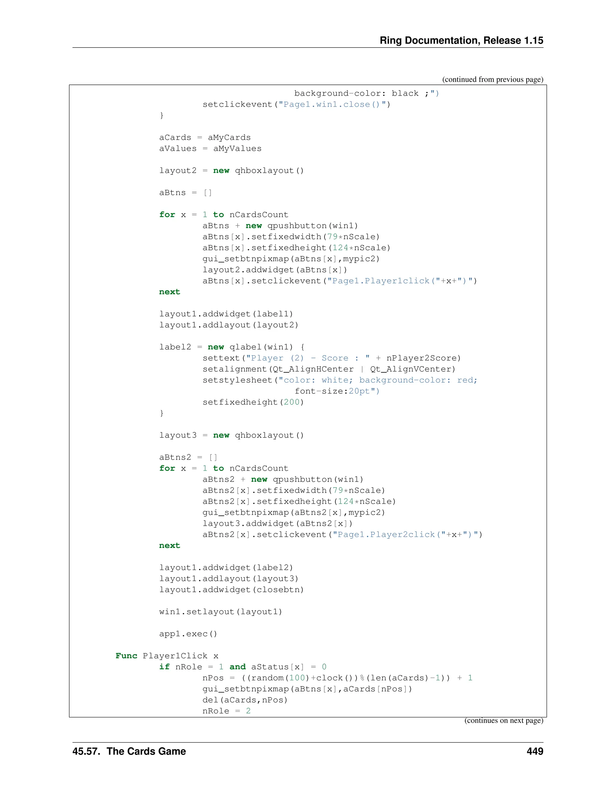 Ring Documentation, Release 1.15 (continued from previous page) background-color: black ;") setclickevent("Page1.win1.close()") } aCards = aMyCards aValues = aMyValues layout2 = new qhboxlayout() aBtns = [] for x = 1 to nCardsCount aBtns + new qpushbutton(win1) aBtns[x].setfixedwidth(79*nScale) aBtns[x].setfixedheight(124*nScale) gui_setbtnpixmap(aBtns[x],mypic2) layout2.addwidget(aBtns[x]) aBtns[x].setclickevent("Page1.Player1click("+x+")") next layout1.addwidget(label1) layout1.addlayout(layout2) label2 = new qlabel(win1) { settext("Player (2) - Score : " + nPlayer2Score) setalignment(Qt_AlignHCenter | Qt_AlignVCenter) setstylesheet("color: white; background-color: red; font-size:20pt") setfixedheight(200) } layout3 = new qhboxlayout() aBtns2 = [] for x = 1 to nCardsCount aBtns2 + new qpushbutton(win1) aBtns2[x].setfixedwidth(79*nScale) aBtns2[x].setfixedheight(124*nScale) gui_setbtnpixmap(aBtns2[x],mypic2) layout3.addwidget(aBtns2[x]) aBtns2[x].setclickevent("Page1.Player2click("+x+")") next layout1.addwidget(label2) layout1.addlayout(layout3) layout1.addwidget(closebtn) win1.setlayout(layout1) app1.exec() Func Player1Click x if nRole = 1 and aStatus[x] = 0 nPos = ((random(100)+clock())%(len(aCards)-1)) + 1 gui_setbtnpixmap(aBtns[x],aCards[nPos]) del(aCards,nPos) nRole = 2 (continues on next page) 45.57. The Cards Game 449 