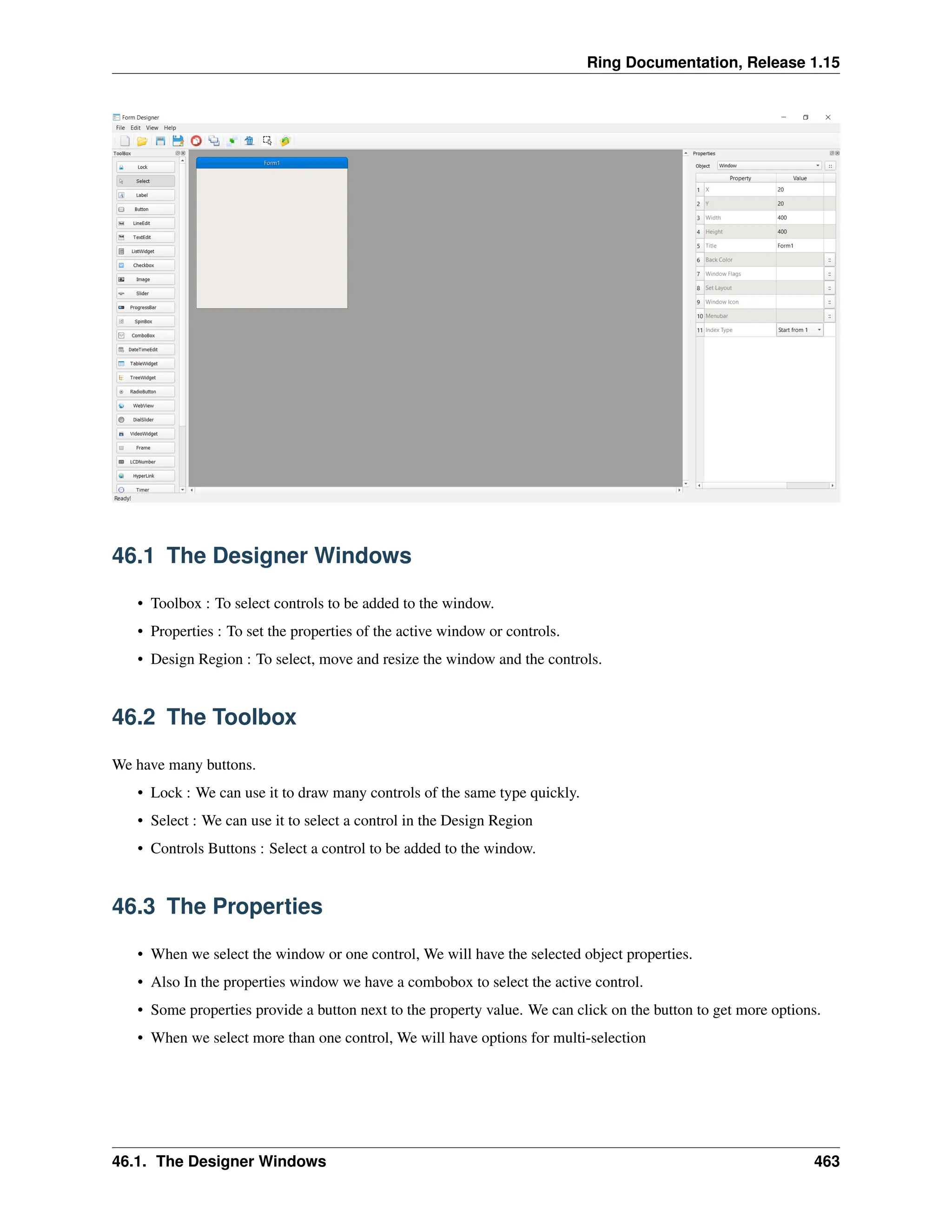 Ring Documentation, Release 1.15 46.1 The Designer Windows • Toolbox : To select controls to be added to the window. • Properties : To set the properties of the active window or controls. • Design Region : To select, move and resize the window and the controls. 46.2 The Toolbox We have many buttons. • Lock : We can use it to draw many controls of the same type quickly. • Select : We can use it to select a control in the Design Region • Controls Buttons : Select a control to be added to the window. 46.3 The Properties • When we select the window or one control, We will have the selected object properties. • Also In the properties window we have a combobox to select the active control. • Some properties provide a button next to the property value. We can click on the button to get more options. • When we select more than one control, We will have options for multi-selection 46.1. The Designer Windows 463 