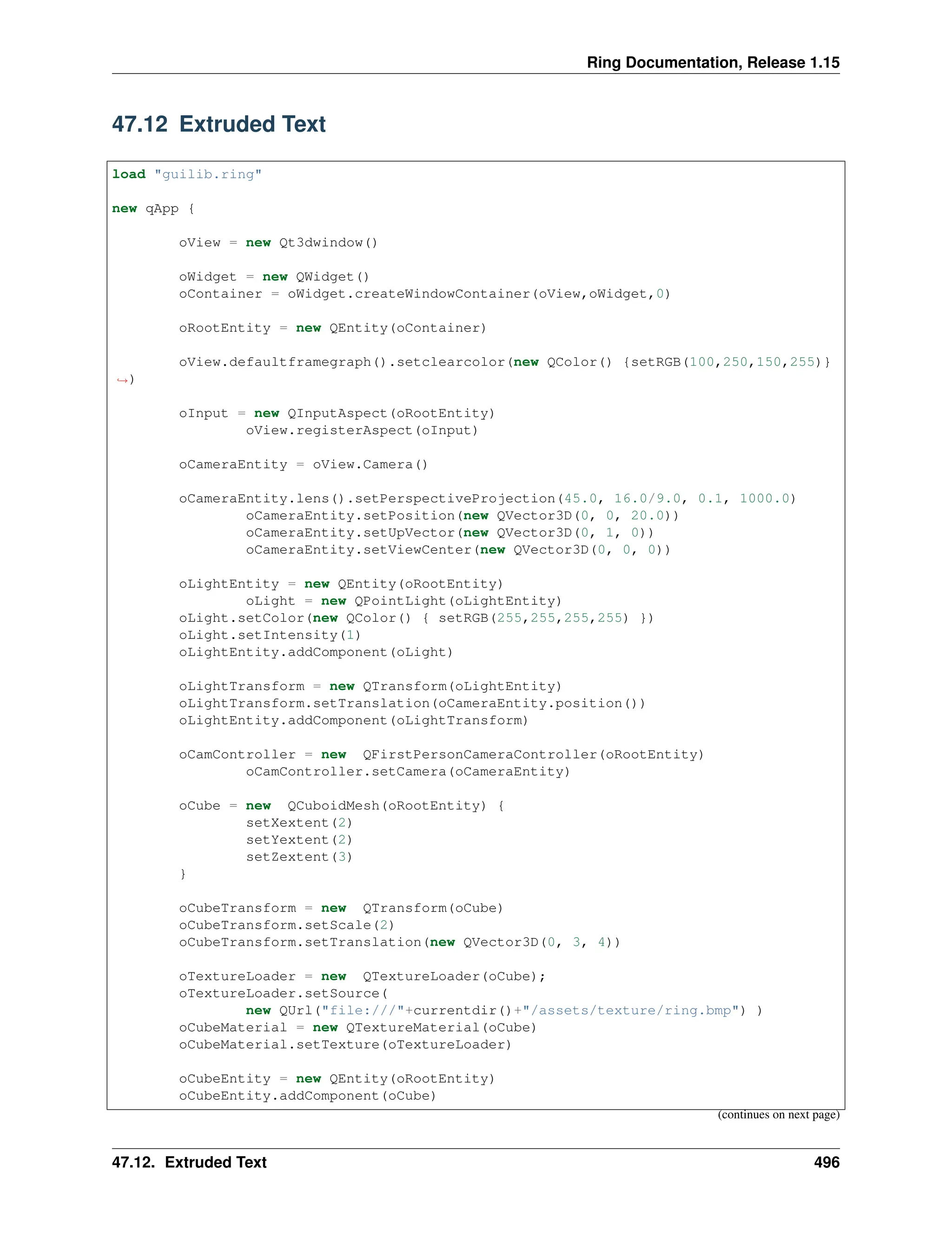 Ring Documentation, Release 1.15 47.12 Extruded Text load "guilib.ring" new qApp { oView = new Qt3dwindow() oWidget = new QWidget() oContainer = oWidget.createWindowContainer(oView,oWidget,0) oRootEntity = new QEntity(oContainer) oView.defaultframegraph().setclearcolor(new QColor() {setRGB(100,250,150,255)} ˓ →) oInput = new QInputAspect(oRootEntity) oView.registerAspect(oInput) oCameraEntity = oView.Camera() oCameraEntity.lens().setPerspectiveProjection(45.0, 16.0/9.0, 0.1, 1000.0) oCameraEntity.setPosition(new QVector3D(0, 0, 20.0)) oCameraEntity.setUpVector(new QVector3D(0, 1, 0)) oCameraEntity.setViewCenter(new QVector3D(0, 0, 0)) oLightEntity = new QEntity(oRootEntity) oLight = new QPointLight(oLightEntity) oLight.setColor(new QColor() { setRGB(255,255,255,255) }) oLight.setIntensity(1) oLightEntity.addComponent(oLight) oLightTransform = new QTransform(oLightEntity) oLightTransform.setTranslation(oCameraEntity.position()) oLightEntity.addComponent(oLightTransform) oCamController = new QFirstPersonCameraController(oRootEntity) oCamController.setCamera(oCameraEntity) oCube = new QCuboidMesh(oRootEntity) { setXextent(2) setYextent(2) setZextent(3) } oCubeTransform = new QTransform(oCube) oCubeTransform.setScale(2) oCubeTransform.setTranslation(new QVector3D(0, 3, 4)) oTextureLoader = new QTextureLoader(oCube); oTextureLoader.setSource( new QUrl("file:///"+currentdir()+"/assets/texture/ring.bmp") ) oCubeMaterial = new QTextureMaterial(oCube) oCubeMaterial.setTexture(oTextureLoader) oCubeEntity = new QEntity(oRootEntity) oCubeEntity.addComponent(oCube) (continues on next page) 47.12. Extruded Text 496 