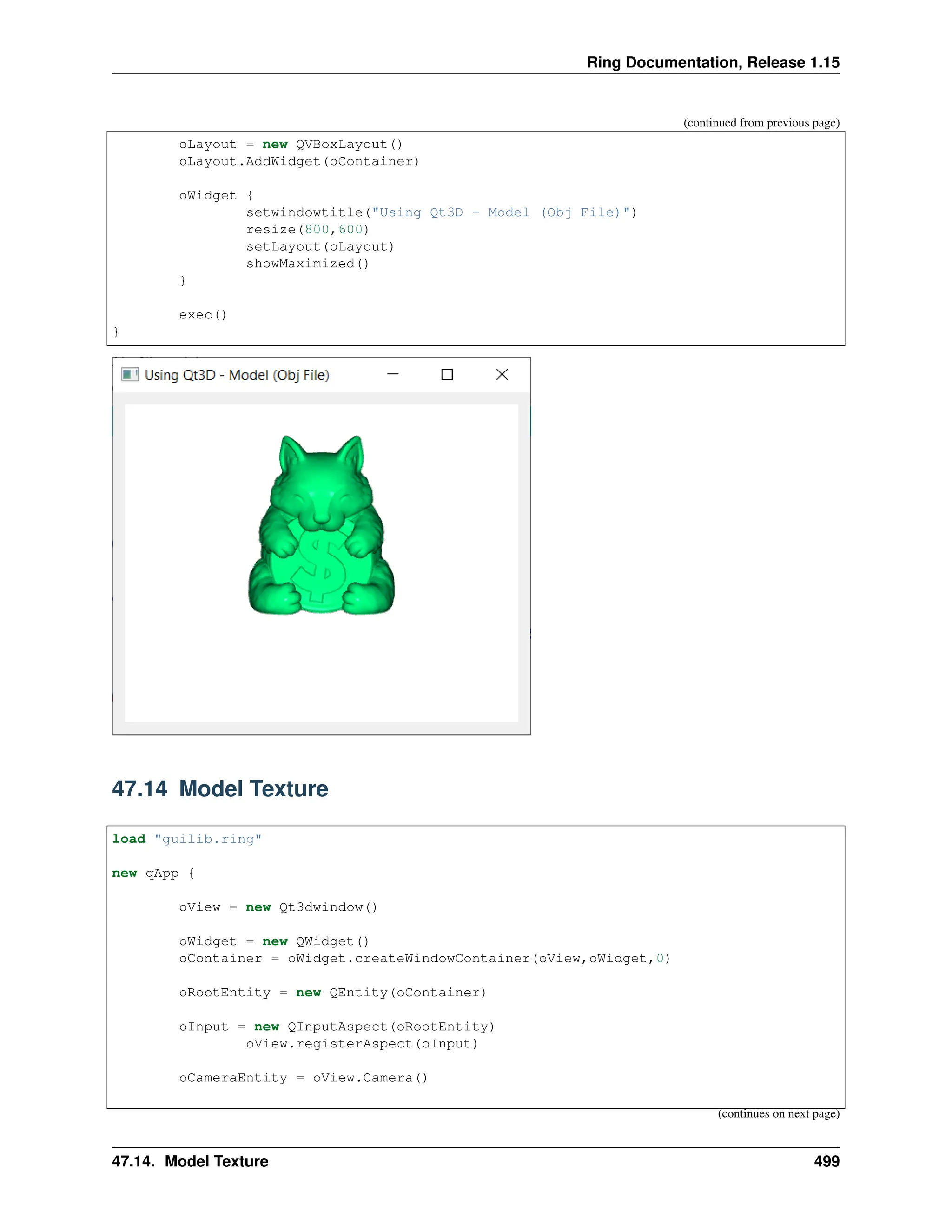 Ring Documentation, Release 1.15 (continued from previous page) oLayout = new QVBoxLayout() oLayout.AddWidget(oContainer) oWidget { setwindowtitle("Using Qt3D - Model (Obj File)") resize(800,600) setLayout(oLayout) showMaximized() } exec() } 47.14 Model Texture load "guilib.ring" new qApp { oView = new Qt3dwindow() oWidget = new QWidget() oContainer = oWidget.createWindowContainer(oView,oWidget,0) oRootEntity = new QEntity(oContainer) oInput = new QInputAspect(oRootEntity) oView.registerAspect(oInput) oCameraEntity = oView.Camera() (continues on next page) 47.14. Model Texture 499 