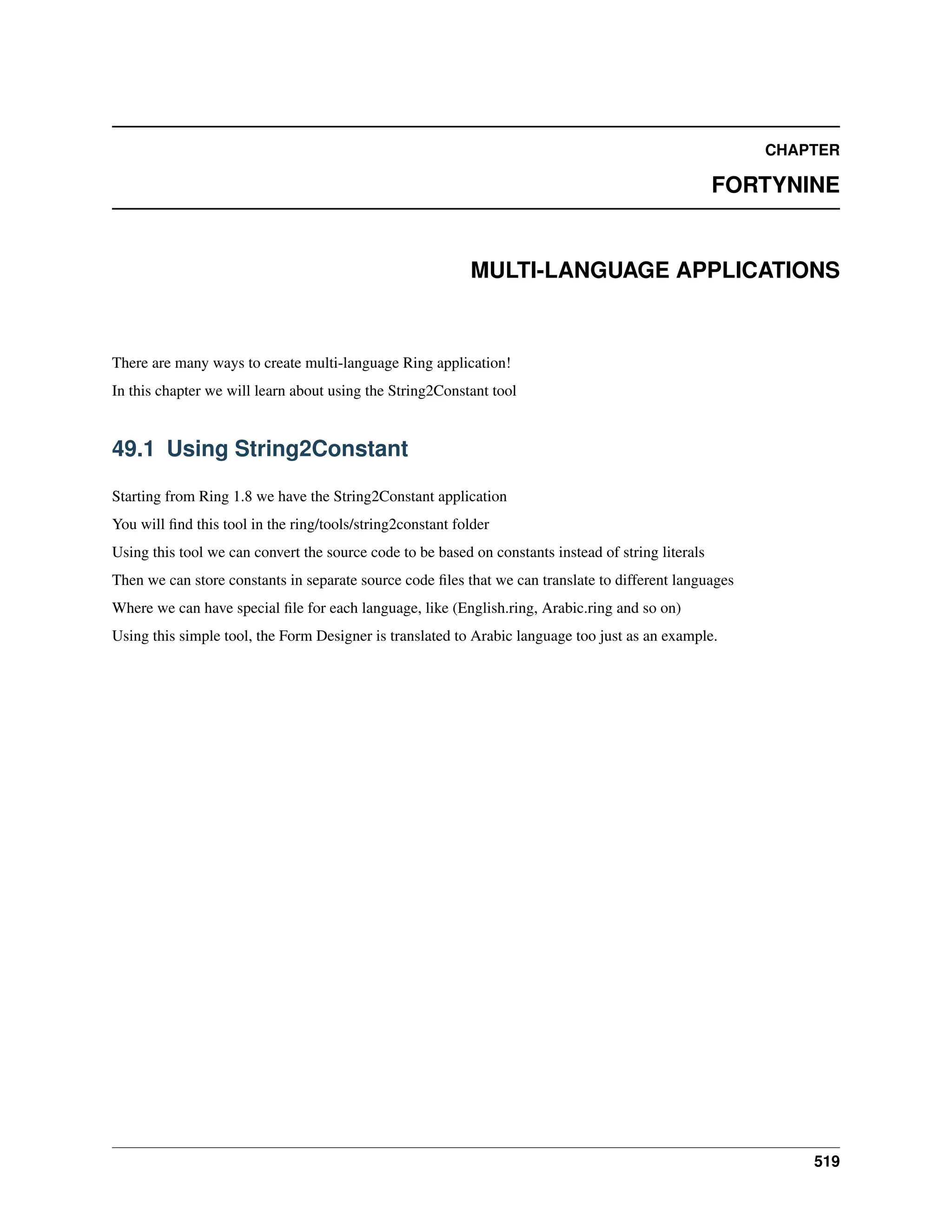 CHAPTER FORTYNINE MULTI-LANGUAGE APPLICATIONS There are many ways to create multi-language Ring application! In this chapter we will learn about using the String2Constant tool 49.1 Using String2Constant Starting from Ring 1.8 we have the String2Constant application You will find this tool in the ring/tools/string2constant folder Using this tool we can convert the source code to be based on constants instead of string literals Then we can store constants in separate source code files that we can translate to different languages Where we can have special file for each language, like (English.ring, Arabic.ring and so on) Using this simple tool, the Form Designer is translated to Arabic language too just as an example. 519 