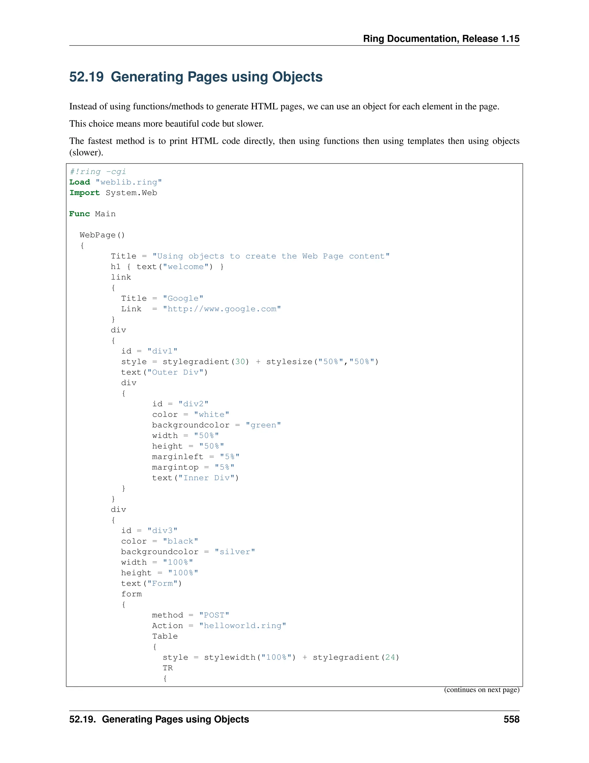 Ring Documentation, Release 1.15 52.19 Generating Pages using Objects Instead of using functions/methods to generate HTML pages, we can use an object for each element in the page. This choice means more beautiful code but slower. The fastest method is to print HTML code directly, then using functions then using templates then using objects (slower). #!ring -cgi Load "weblib.ring" Import System.Web Func Main WebPage() { Title = "Using objects to create the Web Page content" h1 { text("welcome") } link { Title = "Google" Link = "http://www.google.com" } div { id = "div1" style = stylegradient(30) + stylesize("50%","50%") text("Outer Div") div { id = "div2" color = "white" backgroundcolor = "green" width = "50%" height = "50%" marginleft = "5%" margintop = "5%" text("Inner Div") } } div { id = "div3" color = "black" backgroundcolor = "silver" width = "100%" height = "100%" text("Form") form { method = "POST" Action = "helloworld.ring" Table { style = stylewidth("100%") + stylegradient(24) TR { (continues on next page) 52.19. Generating Pages using Objects 558 