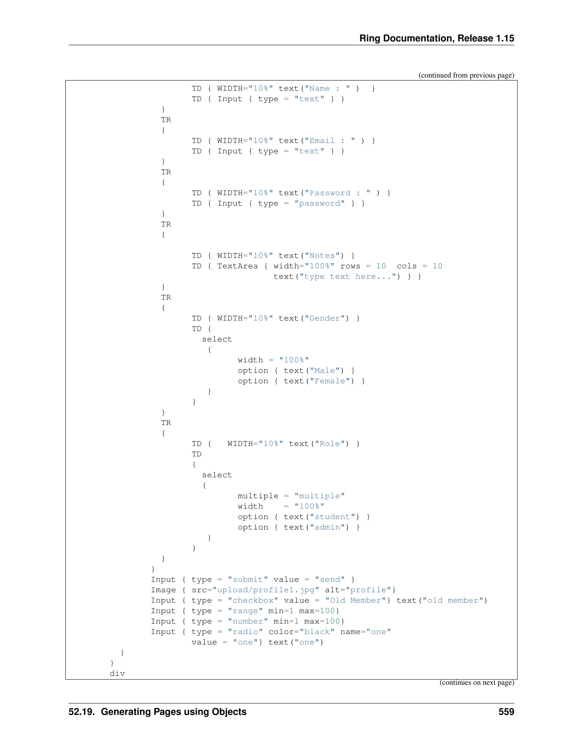 Ring Documentation, Release 1.15 (continued from previous page) TD { WIDTH="10%" text("Name : " ) } TD { Input { type = "text" } } } TR { TD { WIDTH="10%" text("Email : " ) } TD { Input { type = "text" } } } TR { TD { WIDTH="10%" text("Password : " ) } TD { Input { type = "password" } } } TR { TD { WIDTH="10%" text("Notes") } TD { TextArea { width="100%" rows = 10 cols = 10 text("type text here...") } } } TR { TD { WIDTH="10%" text("Gender") } TD { select { width = "100%" option { text("Male") } option { text("Female") } } } } TR { TD { WIDTH="10%" text("Role") } TD { select { multiple = "multiple" width = "100%" option { text("student") } option { text("admin") } } } } } Input { type = "submit" value = "send" } Image { src="upload/profile1.jpg" alt="profile"} Input { type = "checkbox" value = "Old Member"} text("old member") Input { type = "range" min=1 max=100} Input { type = "number" min=1 max=100} Input { type = "radio" color="black" name="one" value = "one"} text("one") } } div (continues on next page) 52.19. Generating Pages using Objects 559 