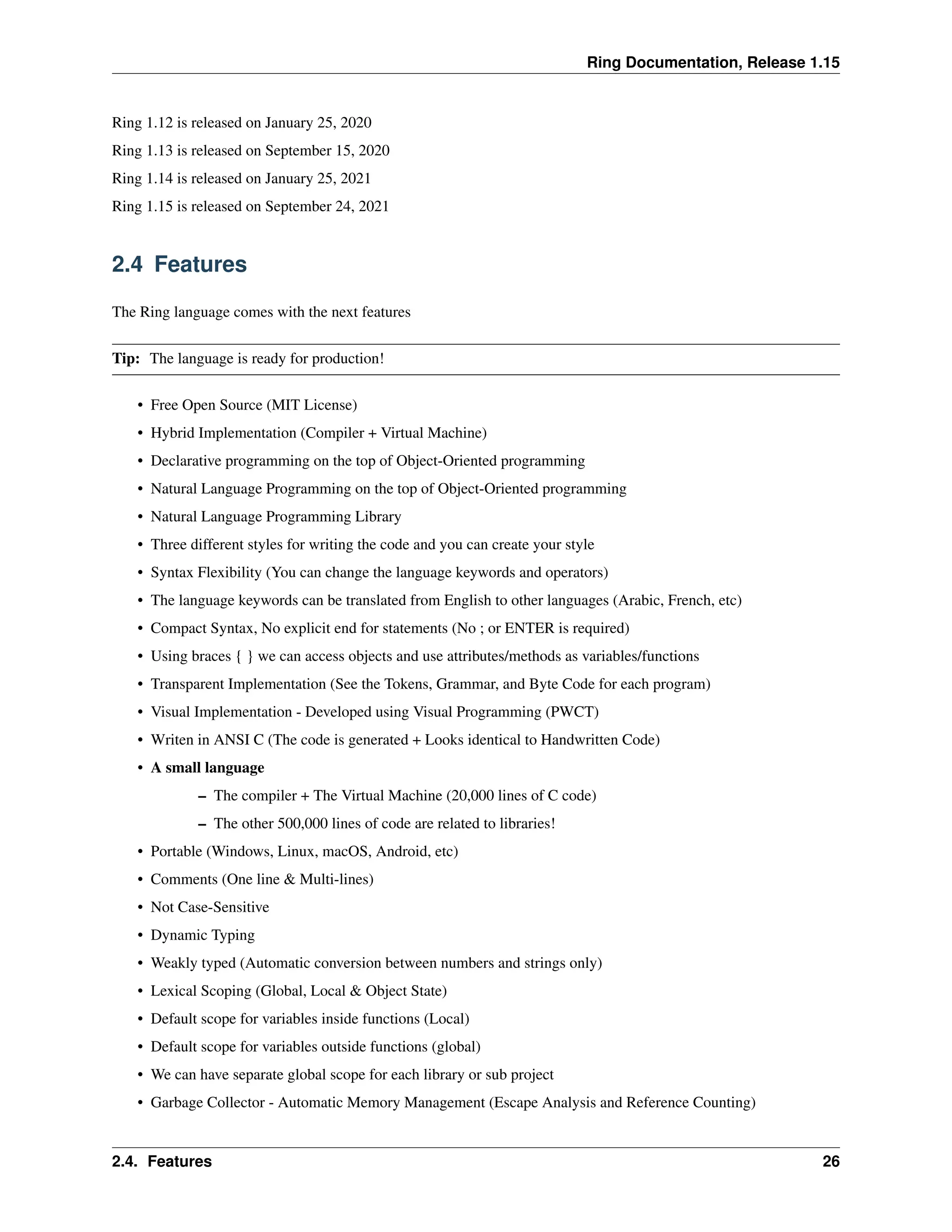 Ring Documentation, Release 1.15 Ring 1.12 is released on January 25, 2020 Ring 1.13 is released on September 15, 2020 Ring 1.14 is released on January 25, 2021 Ring 1.15 is released on September 24, 2021 2.4 Features The Ring language comes with the next features Tip: The language is ready for production! • Free Open Source (MIT License) • Hybrid Implementation (Compiler + Virtual Machine) • Declarative programming on the top of Object-Oriented programming • Natural Language Programming on the top of Object-Oriented programming • Natural Language Programming Library • Three different styles for writing the code and you can create your style • Syntax Flexibility (You can change the language keywords and operators) • The language keywords can be translated from English to other languages (Arabic, French, etc) • Compact Syntax, No explicit end for statements (No ; or ENTER is required) • Using braces { } we can access objects and use attributes/methods as variables/functions • Transparent Implementation (See the Tokens, Grammar, and Byte Code for each program) • Visual Implementation - Developed using Visual Programming (PWCT) • Writen in ANSI C (The code is generated + Looks identical to Handwritten Code) • A small language – The compiler + The Virtual Machine (20,000 lines of C code) – The other 500,000 lines of code are related to libraries! • Portable (Windows, Linux, macOS, Android, etc) • Comments (One line & Multi-lines) • Not Case-Sensitive • Dynamic Typing • Weakly typed (Automatic conversion between numbers and strings only) • Lexical Scoping (Global, Local & Object State) • Default scope for variables inside functions (Local) • Default scope for variables outside functions (global) • We can have separate global scope for each library or sub project • Garbage Collector - Automatic Memory Management (Escape Analysis and Reference Counting) 2.4. Features 26 