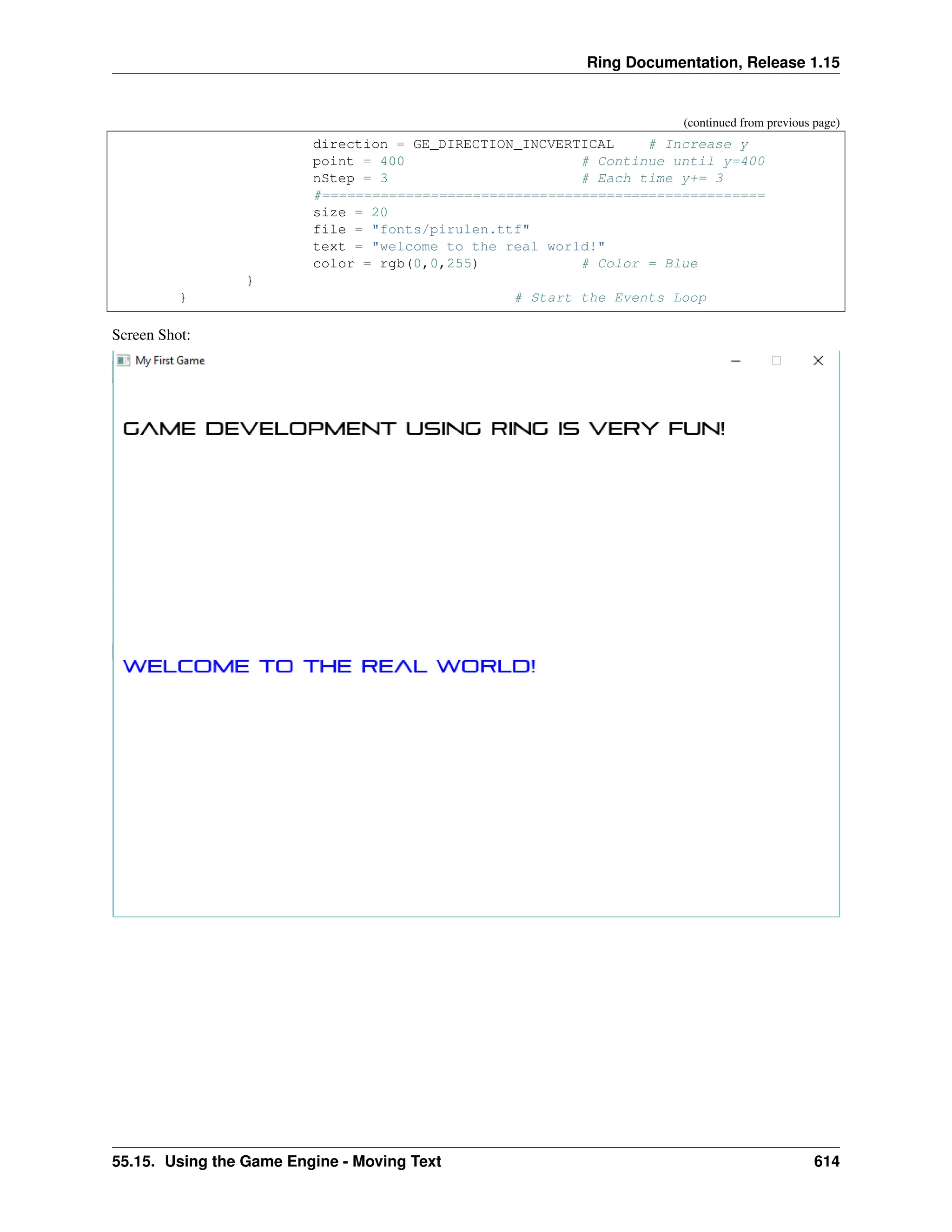 Ring Documentation, Release 1.15 (continued from previous page) direction = GE_DIRECTION_INCVERTICAL # Increase y point = 400 # Continue until y=400 nStep = 3 # Each time y+= 3 #===================================================== size = 20 file = "fonts/pirulen.ttf" text = "welcome to the real world!" color = rgb(0,0,255) # Color = Blue } } # Start the Events Loop Screen Shot: 55.15. Using the Game Engine - Moving Text 614 