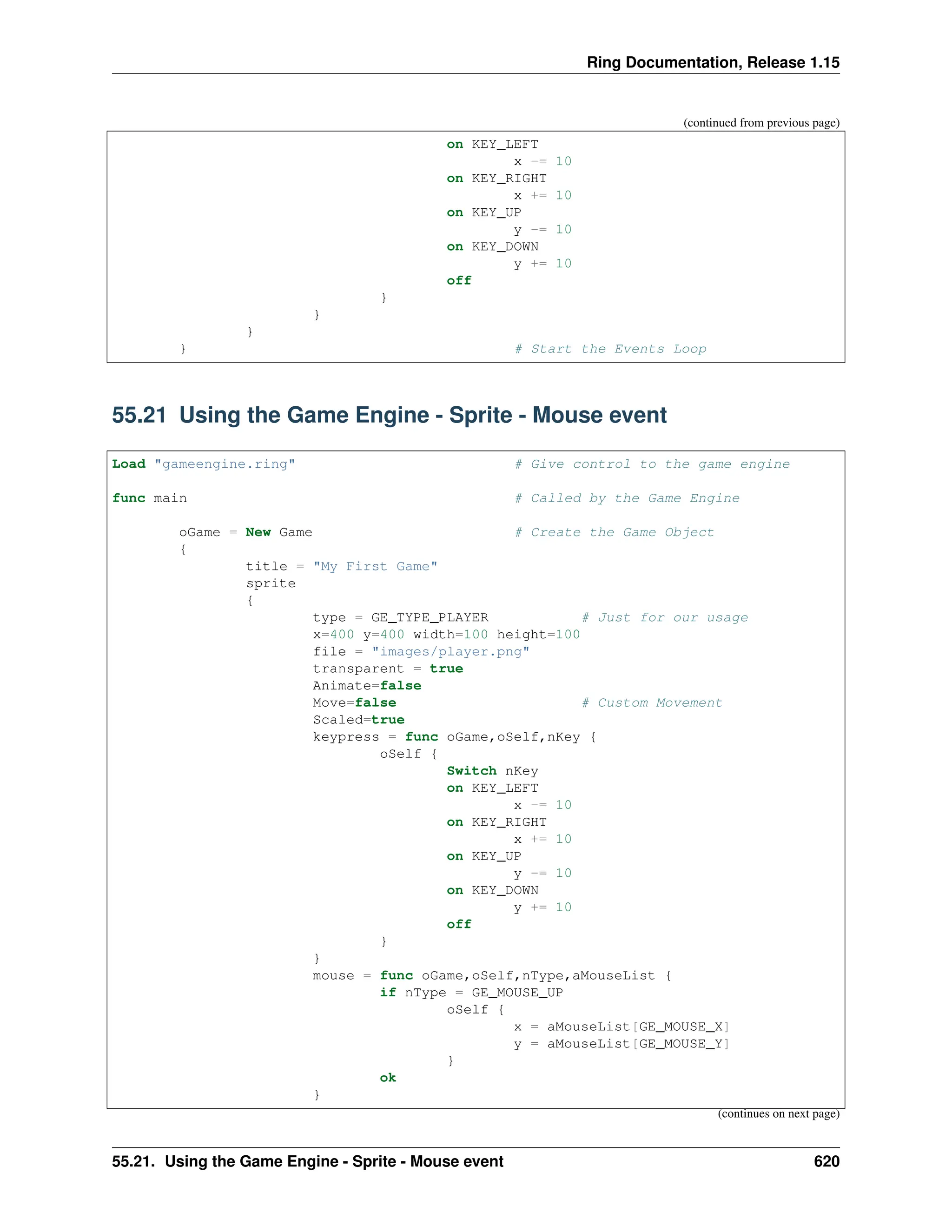 Ring Documentation, Release 1.15 (continued from previous page) on KEY_LEFT x -= 10 on KEY_RIGHT x += 10 on KEY_UP y -= 10 on KEY_DOWN y += 10 off } } } } # Start the Events Loop 55.21 Using the Game Engine - Sprite - Mouse event Load "gameengine.ring" # Give control to the game engine func main # Called by the Game Engine oGame = New Game # Create the Game Object { title = "My First Game" sprite { type = GE_TYPE_PLAYER # Just for our usage x=400 y=400 width=100 height=100 file = "images/player.png" transparent = true Animate=false Move=false # Custom Movement Scaled=true keypress = func oGame,oSelf,nKey { oSelf { Switch nKey on KEY_LEFT x -= 10 on KEY_RIGHT x += 10 on KEY_UP y -= 10 on KEY_DOWN y += 10 off } } mouse = func oGame,oSelf,nType,aMouseList { if nType = GE_MOUSE_UP oSelf { x = aMouseList[GE_MOUSE_X] y = aMouseList[GE_MOUSE_Y] } ok } (continues on next page) 55.21. Using the Game Engine - Sprite - Mouse event 620 