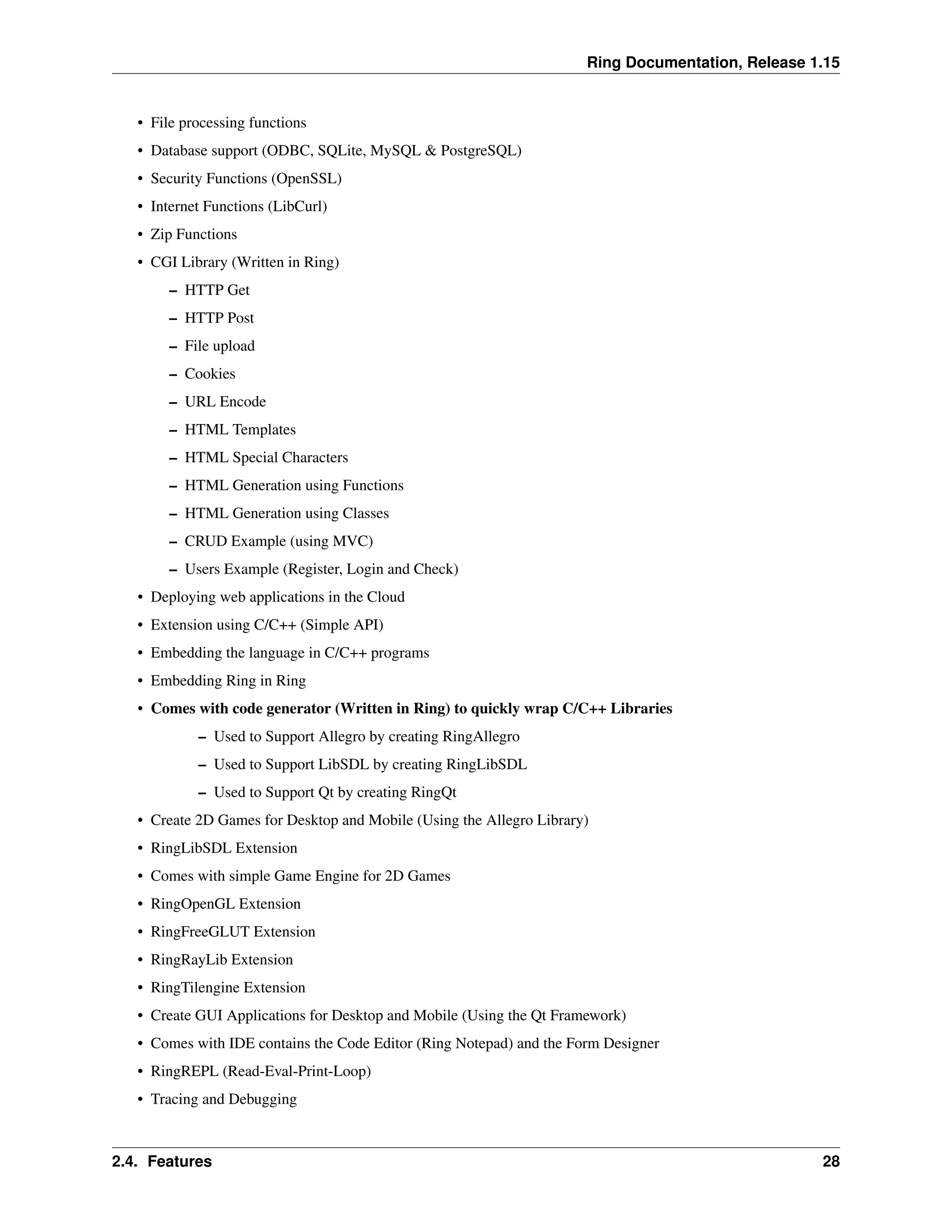 Ring Documentation, Release 1.15 • File processing functions • Database support (ODBC, SQLite, MySQL & PostgreSQL) • Security Functions (OpenSSL) • Internet Functions (LibCurl) • Zip Functions • CGI Library (Written in Ring) – HTTP Get – HTTP Post – File upload – Cookies – URL Encode – HTML Templates – HTML Special Characters – HTML Generation using Functions – HTML Generation using Classes – CRUD Example (using MVC) – Users Example (Register, Login and Check) • Deploying web applications in the Cloud • Extension using C/C++ (Simple API) • Embedding the language in C/C++ programs • Embedding Ring in Ring • Comes with code generator (Written in Ring) to quickly wrap C/C++ Libraries – Used to Support Allegro by creating RingAllegro – Used to Support LibSDL by creating RingLibSDL – Used to Support Qt by creating RingQt • Create 2D Games for Desktop and Mobile (Using the Allegro Library) • RingLibSDL Extension • Comes with simple Game Engine for 2D Games • RingOpenGL Extension • RingFreeGLUT Extension • RingRayLib Extension • RingTilengine Extension • Create GUI Applications for Desktop and Mobile (Using the Qt Framework) • Comes with IDE contains the Code Editor (Ring Notepad) and the Form Designer • RingREPL (Read-Eval-Print-Loop) • Tracing and Debugging 2.4. Features 28 