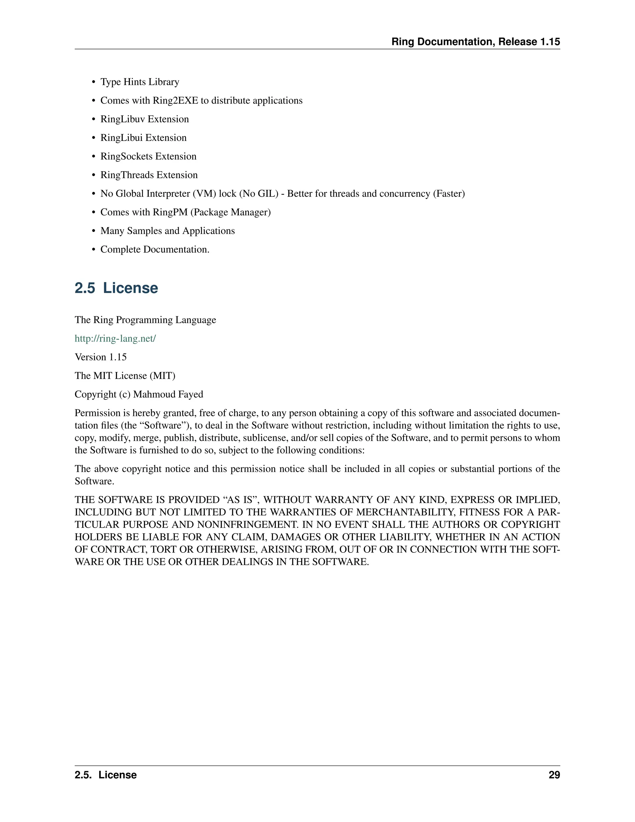 Ring Documentation, Release 1.15 • Type Hints Library • Comes with Ring2EXE to distribute applications • RingLibuv Extension • RingLibui Extension • RingSockets Extension • RingThreads Extension • No Global Interpreter (VM) lock (No GIL) - Better for threads and concurrency (Faster) • Comes with RingPM (Package Manager) • Many Samples and Applications • Complete Documentation. 2.5 License The Ring Programming Language http://ring-lang.net/ Version 1.15 The MIT License (MIT) Copyright (c) Mahmoud Fayed Permission is hereby granted, free of charge, to any person obtaining a copy of this software and associated documen- tation files (the “Software”), to deal in the Software without restriction, including without limitation the rights to use, copy, modify, merge, publish, distribute, sublicense, and/or sell copies of the Software, and to permit persons to whom the Software is furnished to do so, subject to the following conditions: The above copyright notice and this permission notice shall be included in all copies or substantial portions of the Software. THE SOFTWARE IS PROVIDED “AS IS”, WITHOUT WARRANTY OF ANY KIND, EXPRESS OR IMPLIED, INCLUDING BUT NOT LIMITED TO THE WARRANTIES OF MERCHANTABILITY, FITNESS FOR A PAR- TICULAR PURPOSE AND NONINFRINGEMENT. IN NO EVENT SHALL THE AUTHORS OR COPYRIGHT HOLDERS BE LIABLE FOR ANY CLAIM, DAMAGES OR OTHER LIABILITY, WHETHER IN AN ACTION OF CONTRACT, TORT OR OTHERWISE, ARISING FROM, OUT OF OR IN CONNECTION WITH THE SOFT- WARE OR THE USE OR OTHER DEALINGS IN THE SOFTWARE. 2.5. License 29 