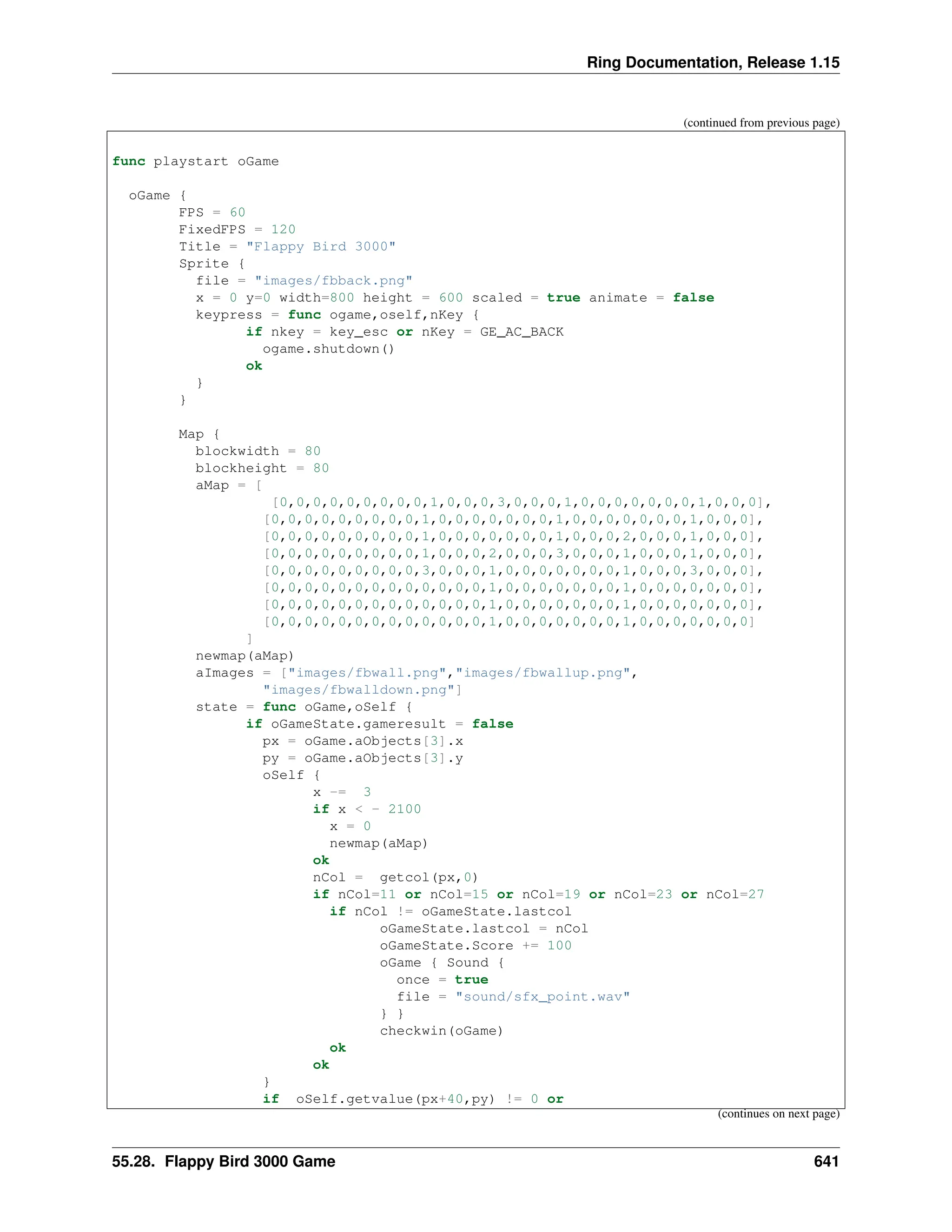 Ring Documentation, Release 1.15 (continued from previous page) func playstart oGame oGame { FPS = 60 FixedFPS = 120 Title = "Flappy Bird 3000" Sprite { file = "images/fbback.png" x = 0 y=0 width=800 height = 600 scaled = true animate = false keypress = func ogame,oself,nKey { if nkey = key_esc or nKey = GE_AC_BACK ogame.shutdown() ok } } Map { blockwidth = 80 blockheight = 80 aMap = [ [0,0,0,0,0,0,0,0,0,1,0,0,0,3,0,0,0,1,0,0,0,0,0,0,0,1,0,0,0], [0,0,0,0,0,0,0,0,0,1,0,0,0,0,0,0,0,1,0,0,0,0,0,0,0,1,0,0,0], [0,0,0,0,0,0,0,0,0,1,0,0,0,0,0,0,0,1,0,0,0,2,0,0,0,1,0,0,0], [0,0,0,0,0,0,0,0,0,1,0,0,0,2,0,0,0,3,0,0,0,1,0,0,0,1,0,0,0], [0,0,0,0,0,0,0,0,0,3,0,0,0,1,0,0,0,0,0,0,0,1,0,0,0,3,0,0,0], [0,0,0,0,0,0,0,0,0,0,0,0,0,1,0,0,0,0,0,0,0,1,0,0,0,0,0,0,0], [0,0,0,0,0,0,0,0,0,0,0,0,0,1,0,0,0,0,0,0,0,1,0,0,0,0,0,0,0], [0,0,0,0,0,0,0,0,0,0,0,0,0,1,0,0,0,0,0,0,0,1,0,0,0,0,0,0,0] ] newmap(aMap) aImages = ["images/fbwall.png","images/fbwallup.png", "images/fbwalldown.png"] state = func oGame,oSelf { if oGameState.gameresult = false px = oGame.aObjects[3].x py = oGame.aObjects[3].y oSelf { x -= 3 if x < - 2100 x = 0 newmap(aMap) ok nCol = getcol(px,0) if nCol=11 or nCol=15 or nCol=19 or nCol=23 or nCol=27 if nCol != oGameState.lastcol oGameState.lastcol = nCol oGameState.Score += 100 oGame { Sound { once = true file = "sound/sfx_point.wav" } } checkwin(oGame) ok ok } if oSelf.getvalue(px+40,py) != 0 or (continues on next page) 55.28. Flappy Bird 3000 Game 641 