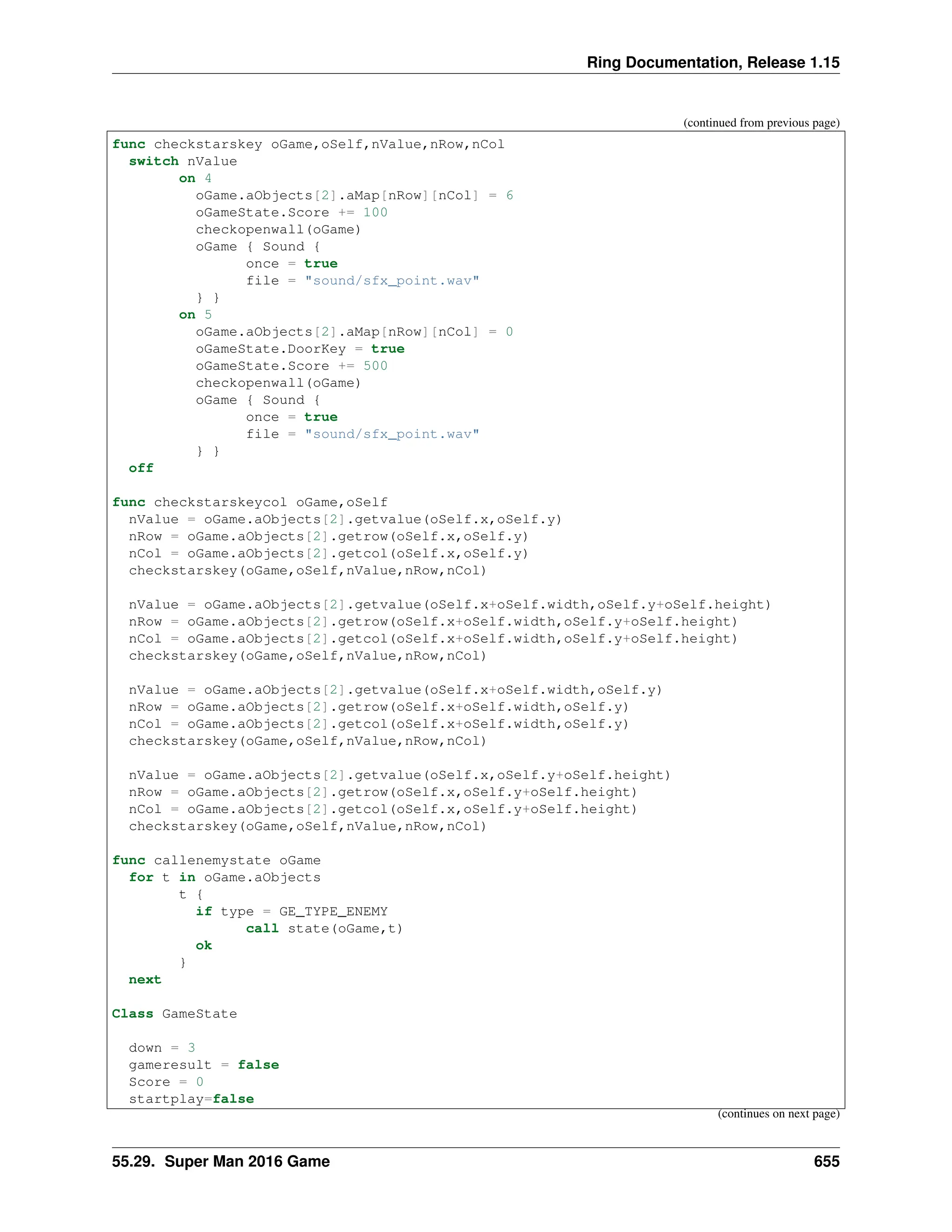 Ring Documentation, Release 1.15 (continued from previous page) func checkstarskey oGame,oSelf,nValue,nRow,nCol switch nValue on 4 oGame.aObjects[2].aMap[nRow][nCol] = 6 oGameState.Score += 100 checkopenwall(oGame) oGame { Sound { once = true file = "sound/sfx_point.wav" } } on 5 oGame.aObjects[2].aMap[nRow][nCol] = 0 oGameState.DoorKey = true oGameState.Score += 500 checkopenwall(oGame) oGame { Sound { once = true file = "sound/sfx_point.wav" } } off func checkstarskeycol oGame,oSelf nValue = oGame.aObjects[2].getvalue(oSelf.x,oSelf.y) nRow = oGame.aObjects[2].getrow(oSelf.x,oSelf.y) nCol = oGame.aObjects[2].getcol(oSelf.x,oSelf.y) checkstarskey(oGame,oSelf,nValue,nRow,nCol) nValue = oGame.aObjects[2].getvalue(oSelf.x+oSelf.width,oSelf.y+oSelf.height) nRow = oGame.aObjects[2].getrow(oSelf.x+oSelf.width,oSelf.y+oSelf.height) nCol = oGame.aObjects[2].getcol(oSelf.x+oSelf.width,oSelf.y+oSelf.height) checkstarskey(oGame,oSelf,nValue,nRow,nCol) nValue = oGame.aObjects[2].getvalue(oSelf.x+oSelf.width,oSelf.y) nRow = oGame.aObjects[2].getrow(oSelf.x+oSelf.width,oSelf.y) nCol = oGame.aObjects[2].getcol(oSelf.x+oSelf.width,oSelf.y) checkstarskey(oGame,oSelf,nValue,nRow,nCol) nValue = oGame.aObjects[2].getvalue(oSelf.x,oSelf.y+oSelf.height) nRow = oGame.aObjects[2].getrow(oSelf.x,oSelf.y+oSelf.height) nCol = oGame.aObjects[2].getcol(oSelf.x,oSelf.y+oSelf.height) checkstarskey(oGame,oSelf,nValue,nRow,nCol) func callenemystate oGame for t in oGame.aObjects t { if type = GE_TYPE_ENEMY call state(oGame,t) ok } next Class GameState down = 3 gameresult = false Score = 0 startplay=false (continues on next page) 55.29. Super Man 2016 Game 655 