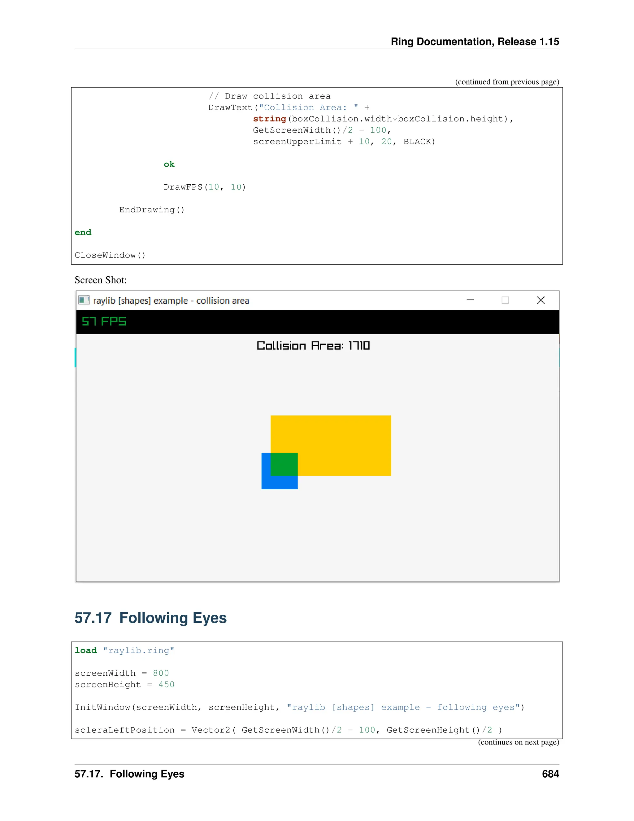 Ring Documentation, Release 1.15 (continued from previous page) // Draw collision area DrawText("Collision Area: " + string(boxCollision.width*boxCollision.height), GetScreenWidth()/2 - 100, screenUpperLimit + 10, 20, BLACK) ok DrawFPS(10, 10) EndDrawing() end CloseWindow() Screen Shot: 57.17 Following Eyes load "raylib.ring" screenWidth = 800 screenHeight = 450 InitWindow(screenWidth, screenHeight, "raylib [shapes] example - following eyes") scleraLeftPosition = Vector2( GetScreenWidth()/2 - 100, GetScreenHeight()/2 ) (continues on next page) 57.17. Following Eyes 684 