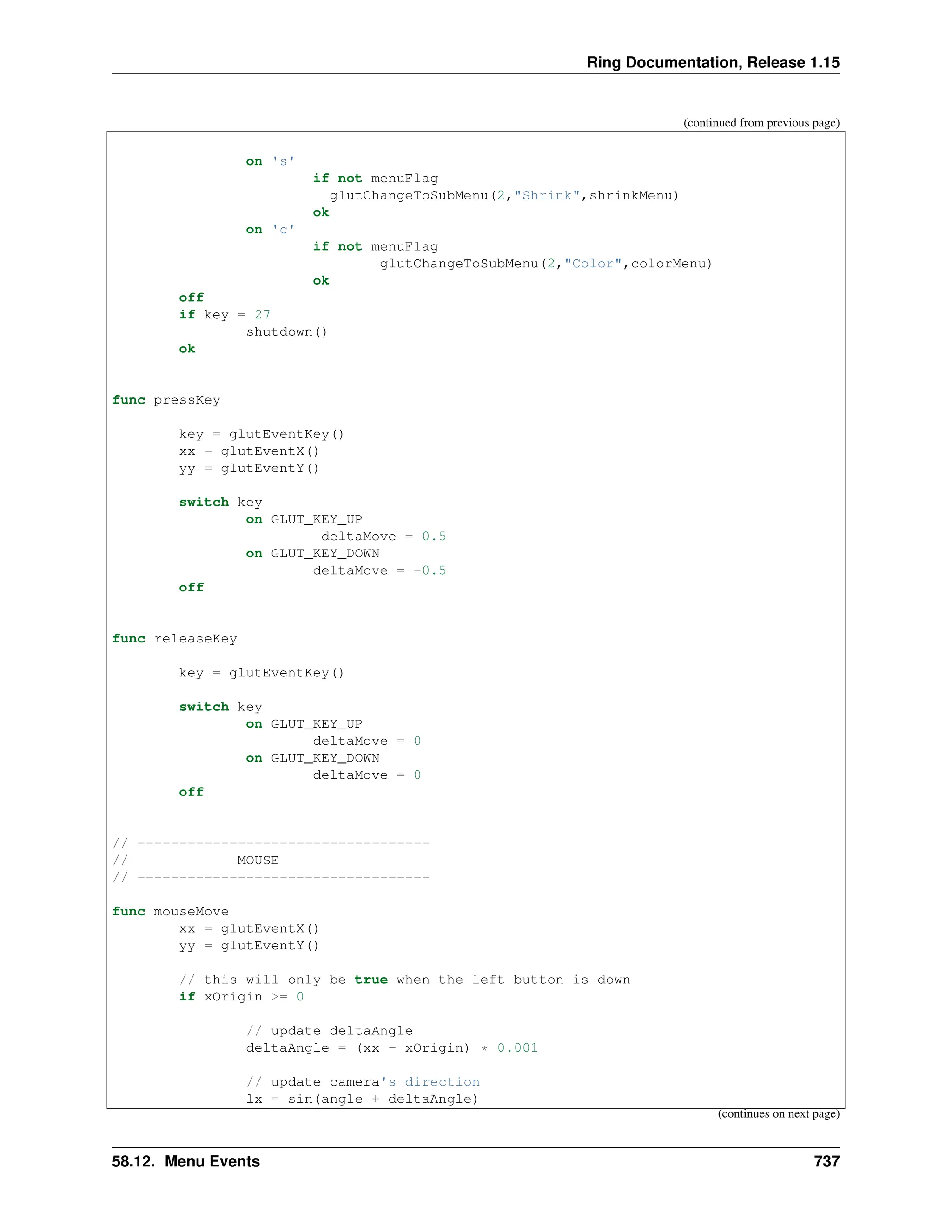 Ring Documentation, Release 1.15 (continued from previous page) on 's' if not menuFlag glutChangeToSubMenu(2,"Shrink",shrinkMenu) ok on 'c' if not menuFlag glutChangeToSubMenu(2,"Color",colorMenu) ok off if key = 27 shutdown() ok func pressKey key = glutEventKey() xx = glutEventX() yy = glutEventY() switch key on GLUT_KEY_UP deltaMove = 0.5 on GLUT_KEY_DOWN deltaMove = -0.5 off func releaseKey key = glutEventKey() switch key on GLUT_KEY_UP deltaMove = 0 on GLUT_KEY_DOWN deltaMove = 0 off // ----------------------------------- // MOUSE // ----------------------------------- func mouseMove xx = glutEventX() yy = glutEventY() // this will only be true when the left button is down if xOrigin >= 0 // update deltaAngle deltaAngle = (xx - xOrigin) * 0.001 // update camera's direction lx = sin(angle + deltaAngle) (continues on next page) 58.12. Menu Events 737 