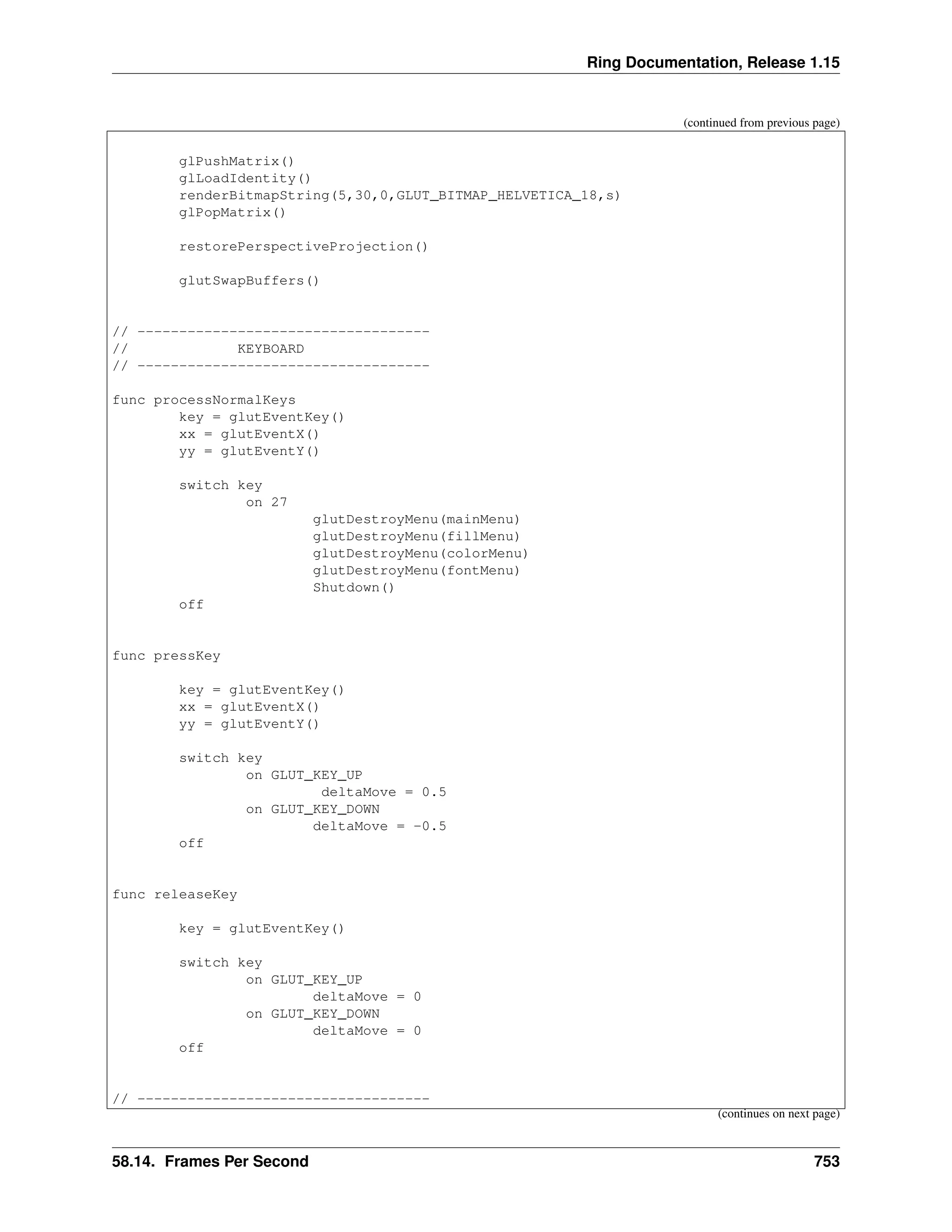 Ring Documentation, Release 1.15 (continued from previous page) glPushMatrix() glLoadIdentity() renderBitmapString(5,30,0,GLUT_BITMAP_HELVETICA_18,s) glPopMatrix() restorePerspectiveProjection() glutSwapBuffers() // ----------------------------------- // KEYBOARD // ----------------------------------- func processNormalKeys key = glutEventKey() xx = glutEventX() yy = glutEventY() switch key on 27 glutDestroyMenu(mainMenu) glutDestroyMenu(fillMenu) glutDestroyMenu(colorMenu) glutDestroyMenu(fontMenu) Shutdown() off func pressKey key = glutEventKey() xx = glutEventX() yy = glutEventY() switch key on GLUT_KEY_UP deltaMove = 0.5 on GLUT_KEY_DOWN deltaMove = -0.5 off func releaseKey key = glutEventKey() switch key on GLUT_KEY_UP deltaMove = 0 on GLUT_KEY_DOWN deltaMove = 0 off // ----------------------------------- (continues on next page) 58.14. Frames Per Second 753 