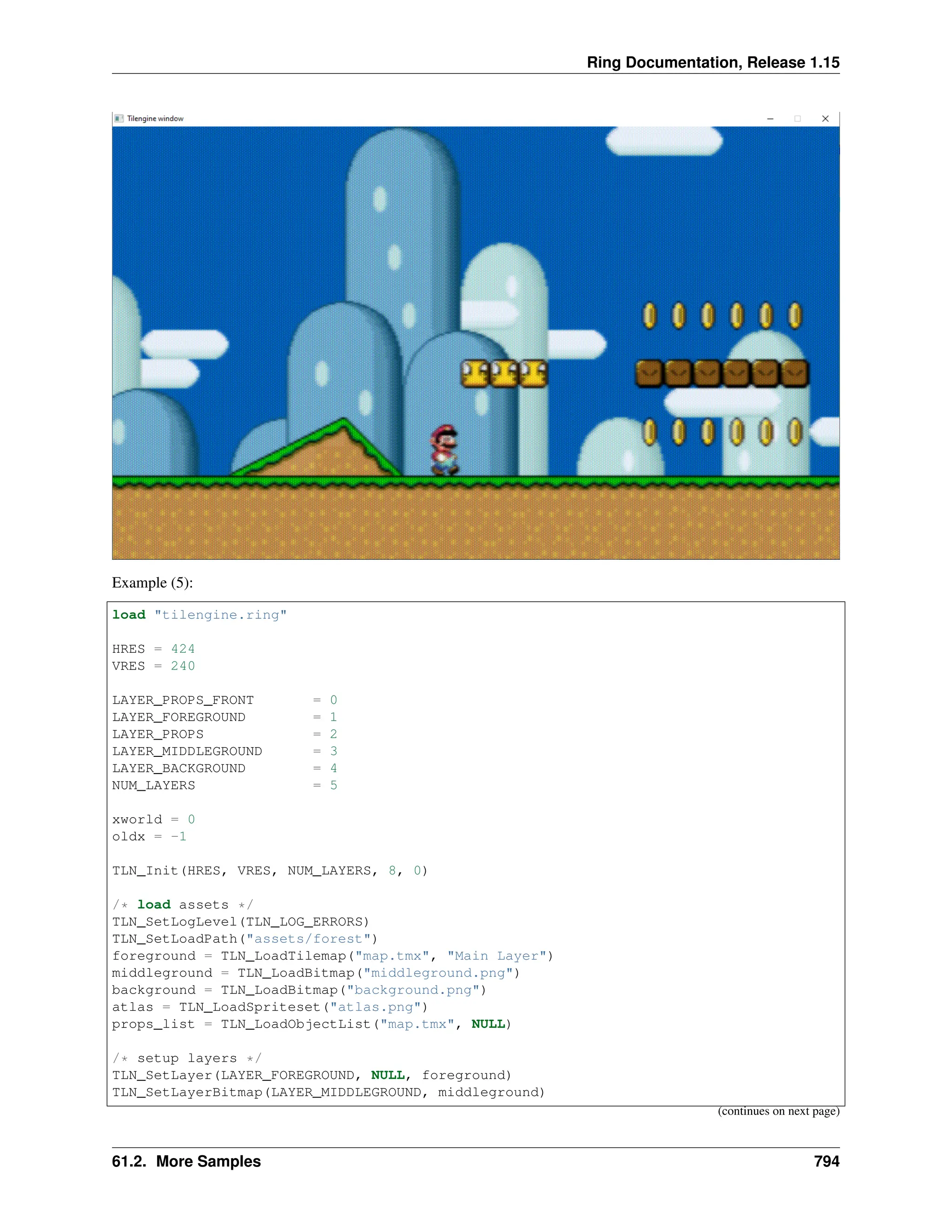 Ring Documentation, Release 1.15 Example (5): load "tilengine.ring" HRES = 424 VRES = 240 LAYER_PROPS_FRONT = 0 LAYER_FOREGROUND = 1 LAYER_PROPS = 2 LAYER_MIDDLEGROUND = 3 LAYER_BACKGROUND = 4 NUM_LAYERS = 5 xworld = 0 oldx = -1 TLN_Init(HRES, VRES, NUM_LAYERS, 8, 0) /* load assets */ TLN_SetLogLevel(TLN_LOG_ERRORS) TLN_SetLoadPath("assets/forest") foreground = TLN_LoadTilemap("map.tmx", "Main Layer") middleground = TLN_LoadBitmap("middleground.png") background = TLN_LoadBitmap("background.png") atlas = TLN_LoadSpriteset("atlas.png") props_list = TLN_LoadObjectList("map.tmx", NULL) /* setup layers */ TLN_SetLayer(LAYER_FOREGROUND, NULL, foreground) TLN_SetLayerBitmap(LAYER_MIDDLEGROUND, middleground) (continues on next page) 61.2. More Samples 794 