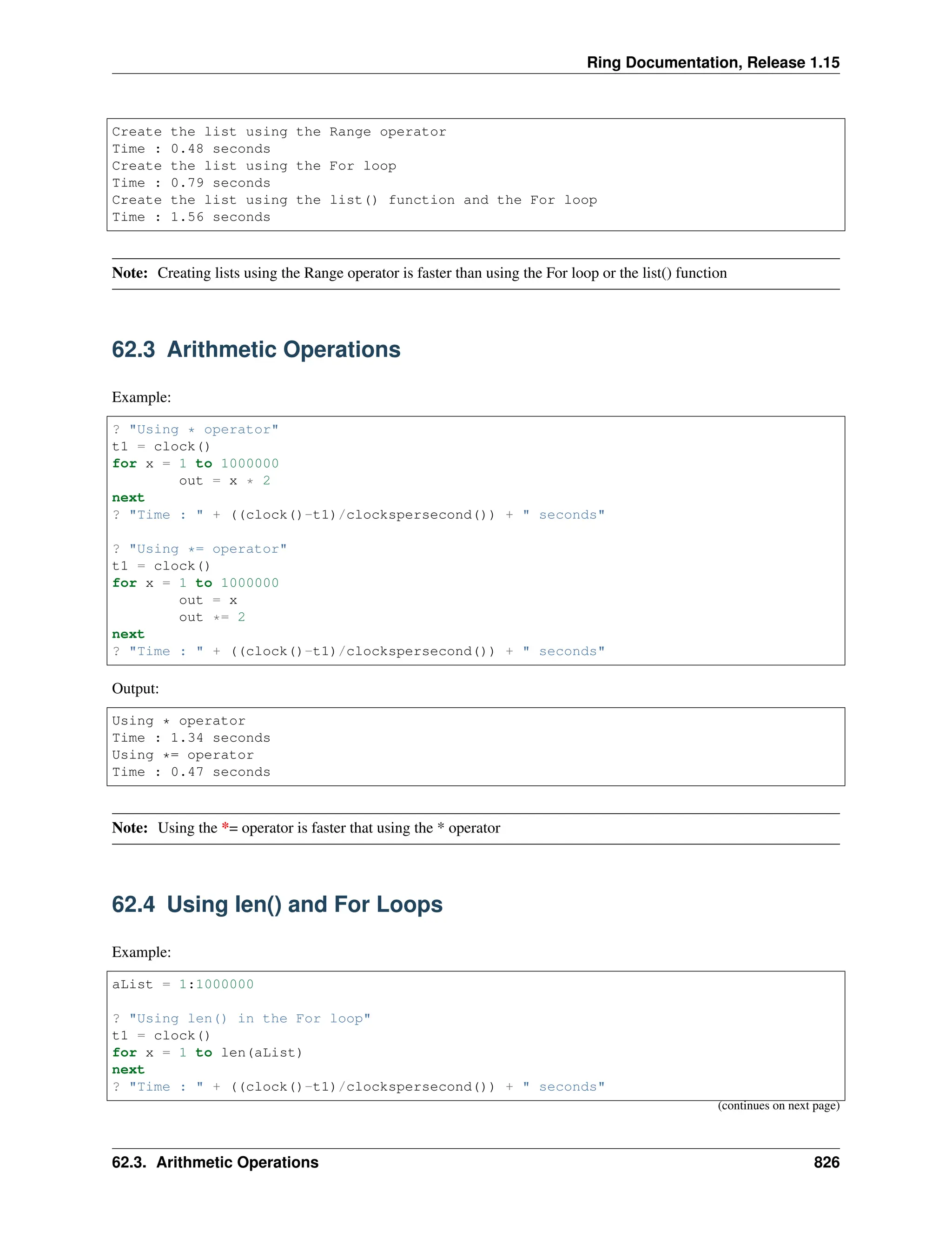 Ring Documentation, Release 1.15 Create the list using the Range operator Time : 0.48 seconds Create the list using the For loop Time : 0.79 seconds Create the list using the list() function and the For loop Time : 1.56 seconds Note: Creating lists using the Range operator is faster than using the For loop or the list() function 62.3 Arithmetic Operations Example: ? "Using * operator" t1 = clock() for x = 1 to 1000000 out = x * 2 next ? "Time : " + ((clock()-t1)/clockspersecond()) + " seconds" ? "Using *= operator" t1 = clock() for x = 1 to 1000000 out = x out *= 2 next ? "Time : " + ((clock()-t1)/clockspersecond()) + " seconds" Output: Using * operator Time : 1.34 seconds Using *= operator Time : 0.47 seconds Note: Using the *= operator is faster that using the * operator 62.4 Using len() and For Loops Example: aList = 1:1000000 ? "Using len() in the For loop" t1 = clock() for x = 1 to len(aList) next ? "Time : " + ((clock()-t1)/clockspersecond()) + " seconds" (continues on next page) 62.3. Arithmetic Operations 826 