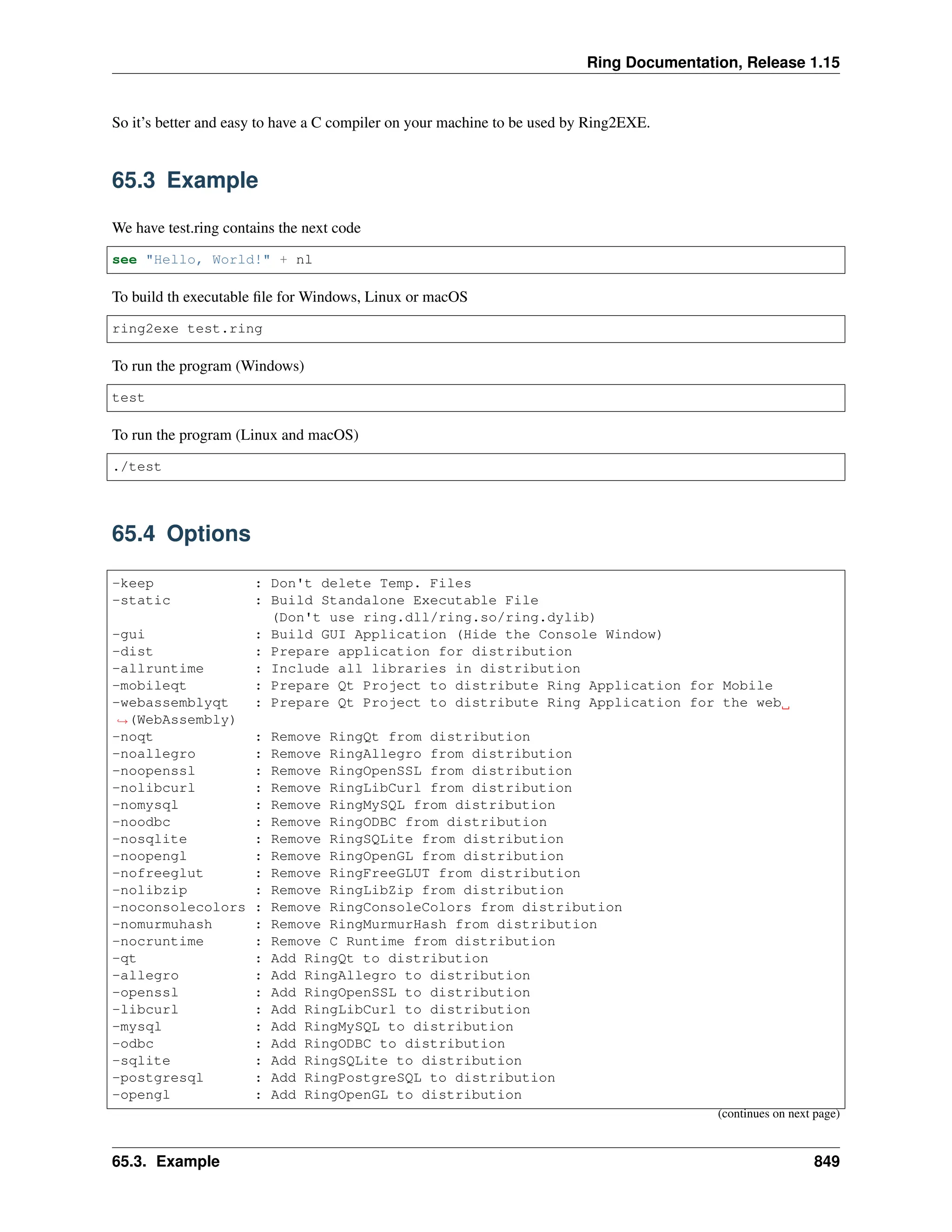 Ring Documentation, Release 1.15 So it’s better and easy to have a C compiler on your machine to be used by Ring2EXE. 65.3 Example We have test.ring contains the next code see "Hello, World!" + nl To build th executable file for Windows, Linux or macOS ring2exe test.ring To run the program (Windows) test To run the program (Linux and macOS) ./test 65.4 Options -keep : Don't delete Temp. Files -static : Build Standalone Executable File (Don't use ring.dll/ring.so/ring.dylib) -gui : Build GUI Application (Hide the Console Window) -dist : Prepare application for distribution -allruntime : Include all libraries in distribution -mobileqt : Prepare Qt Project to distribute Ring Application for Mobile -webassemblyqt : Prepare Qt Project to distribute Ring Application for the web ˓ →(WebAssembly) -noqt : Remove RingQt from distribution -noallegro : Remove RingAllegro from distribution -noopenssl : Remove RingOpenSSL from distribution -nolibcurl : Remove RingLibCurl from distribution -nomysql : Remove RingMySQL from distribution -noodbc : Remove RingODBC from distribution -nosqlite : Remove RingSQLite from distribution -noopengl : Remove RingOpenGL from distribution -nofreeglut : Remove RingFreeGLUT from distribution -nolibzip : Remove RingLibZip from distribution -noconsolecolors : Remove RingConsoleColors from distribution -nomurmuhash : Remove RingMurmurHash from distribution -nocruntime : Remove C Runtime from distribution -qt : Add RingQt to distribution -allegro : Add RingAllegro to distribution -openssl : Add RingOpenSSL to distribution -libcurl : Add RingLibCurl to distribution -mysql : Add RingMySQL to distribution -odbc : Add RingODBC to distribution -sqlite : Add RingSQLite to distribution -postgresql : Add RingPostgreSQL to distribution -opengl : Add RingOpenGL to distribution (continues on next page) 65.3. Example 849 