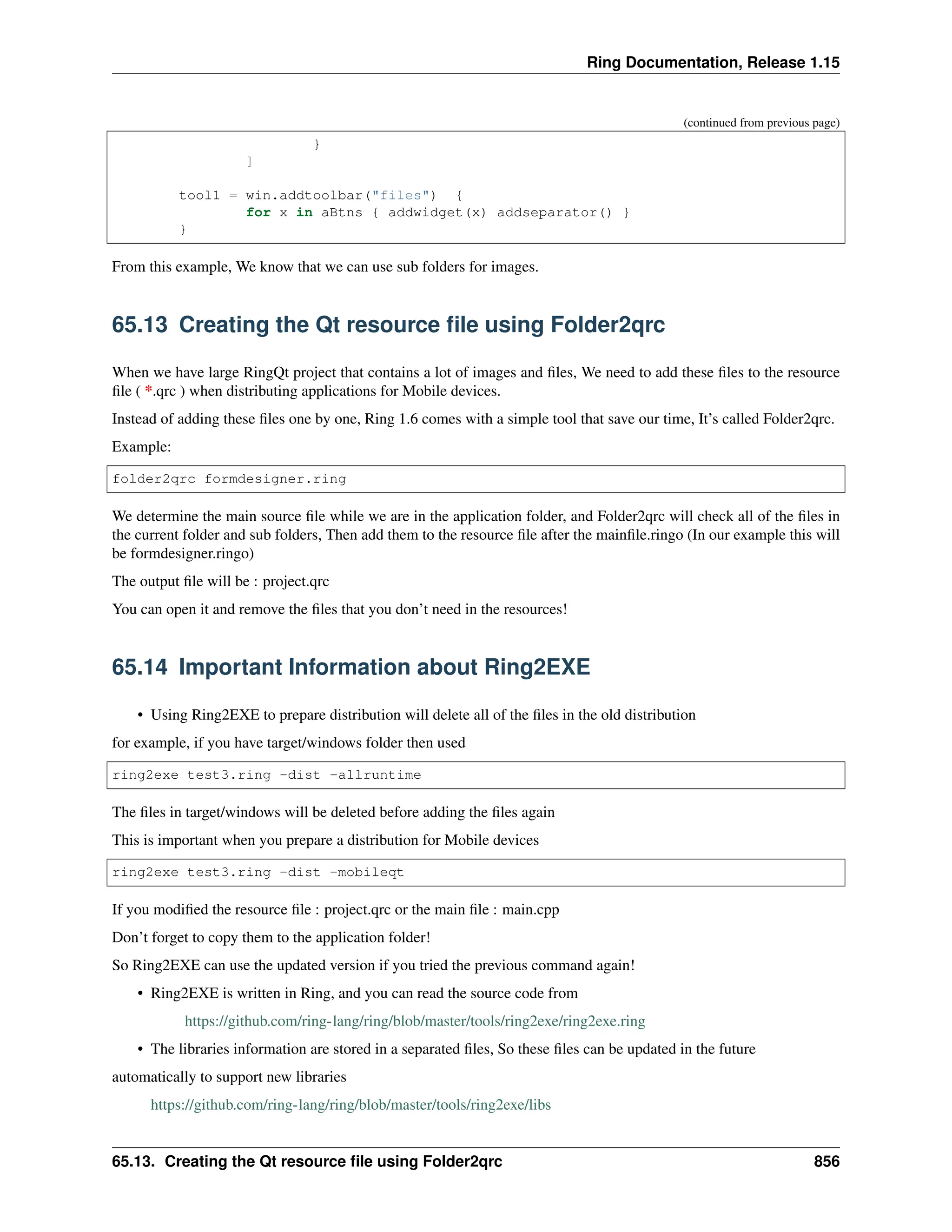 Ring Documentation, Release 1.15 (continued from previous page) } ] tool1 = win.addtoolbar("files") { for x in aBtns { addwidget(x) addseparator() } } From this example, We know that we can use sub folders for images. 65.13 Creating the Qt resource file using Folder2qrc When we have large RingQt project that contains a lot of images and files, We need to add these files to the resource file ( *.qrc ) when distributing applications for Mobile devices. Instead of adding these files one by one, Ring 1.6 comes with a simple tool that save our time, It’s called Folder2qrc. Example: folder2qrc formdesigner.ring We determine the main source file while we are in the application folder, and Folder2qrc will check all of the files in the current folder and sub folders, Then add them to the resource file after the mainfile.ringo (In our example this will be formdesigner.ringo) The output file will be : project.qrc You can open it and remove the files that you don’t need in the resources! 65.14 Important Information about Ring2EXE • Using Ring2EXE to prepare distribution will delete all of the files in the old distribution for example, if you have target/windows folder then used ring2exe test3.ring -dist -allruntime The files in target/windows will be deleted before adding the files again This is important when you prepare a distribution for Mobile devices ring2exe test3.ring -dist -mobileqt If you modified the resource file : project.qrc or the main file : main.cpp Don’t forget to copy them to the application folder! So Ring2EXE can use the updated version if you tried the previous command again! • Ring2EXE is written in Ring, and you can read the source code from https://github.com/ring-lang/ring/blob/master/tools/ring2exe/ring2exe.ring • The libraries information are stored in a separated files, So these files can be updated in the future automatically to support new libraries https://github.com/ring-lang/ring/blob/master/tools/ring2exe/libs 65.13. Creating the Qt resource file using Folder2qrc 856 