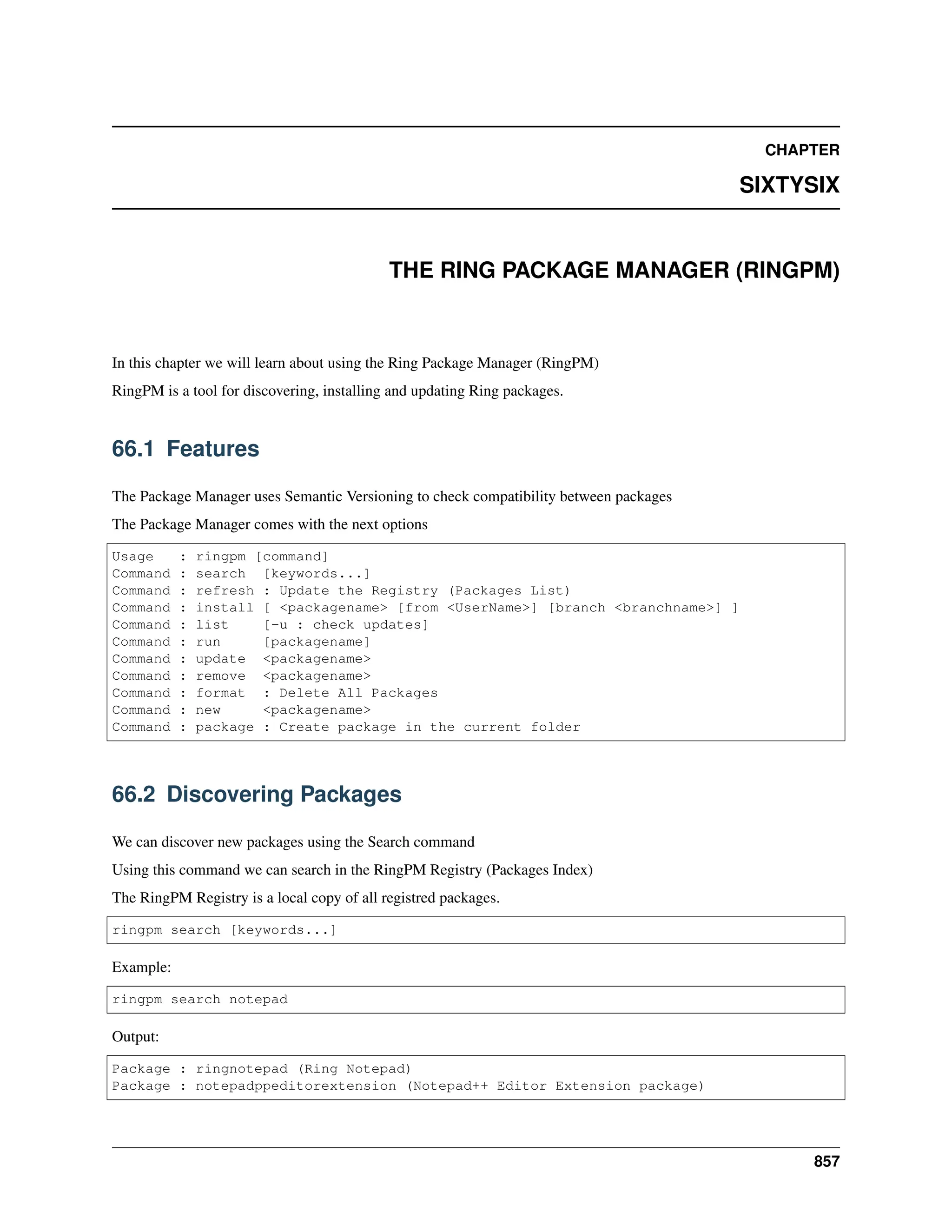 CHAPTER SIXTYSIX THE RING PACKAGE MANAGER (RINGPM) In this chapter we will learn about using the Ring Package Manager (RingPM) RingPM is a tool for discovering, installing and updating Ring packages. 66.1 Features The Package Manager uses Semantic Versioning to check compatibility between packages The Package Manager comes with the next options Usage : ringpm [command] Command : search [keywords...] Command : refresh : Update the Registry (Packages List) Command : install [ <packagename> [from <UserName>] [branch <branchname>] ] Command : list [-u : check updates] Command : run [packagename] Command : update <packagename> Command : remove <packagename> Command : format : Delete All Packages Command : new <packagename> Command : package : Create package in the current folder 66.2 Discovering Packages We can discover new packages using the Search command Using this command we can search in the RingPM Registry (Packages Index) The RingPM Registry is a local copy of all registred packages. ringpm search [keywords...] Example: ringpm search notepad Output: Package : ringnotepad (Ring Notepad) Package : notepadppeditorextension (Notepad++ Editor Extension package) 857 