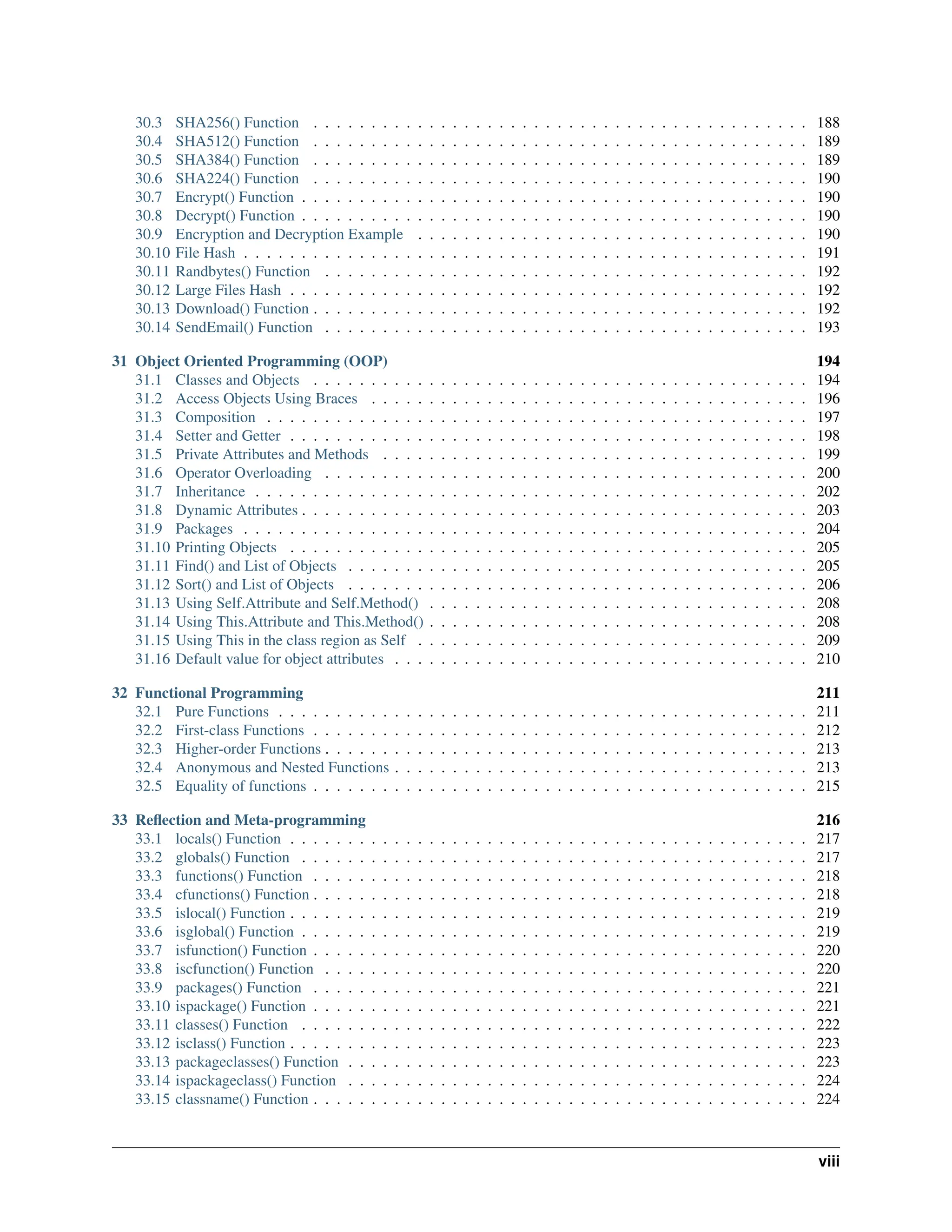 30.3 SHA256() Function . . . . . . . . . . . . . . . . . . . . . . . . . . . . . . . . . . . . . . . . . . . 188 30.4 SHA512() Function . . . . . . . . . . . . . . . . . . . . . . . . . . . . . . . . . . . . . . . . . . . 189 30.5 SHA384() Function . . . . . . . . . . . . . . . . . . . . . . . . . . . . . . . . . . . . . . . . . . . 189 30.6 SHA224() Function . . . . . . . . . . . . . . . . . . . . . . . . . . . . . . . . . . . . . . . . . . . 190 30.7 Encrypt() Function . . . . . . . . . . . . . . . . . . . . . . . . . . . . . . . . . . . . . . . . . . . . 190 30.8 Decrypt() Function . . . . . . . . . . . . . . . . . . . . . . . . . . . . . . . . . . . . . . . . . . . . 190 30.9 Encryption and Decryption Example . . . . . . . . . . . . . . . . . . . . . . . . . . . . . . . . . . 190 30.10 File Hash . . . . . . . . . . . . . . . . . . . . . . . . . . . . . . . . . . . . . . . . . . . . . . . . . 191 30.11 Randbytes() Function . . . . . . . . . . . . . . . . . . . . . . . . . . . . . . . . . . . . . . . . . . 192 30.12 Large Files Hash . . . . . . . . . . . . . . . . . . . . . . . . . . . . . . . . . . . . . . . . . . . . . 192 30.13 Download() Function . . . . . . . . . . . . . . . . . . . . . . . . . . . . . . . . . . . . . . . . . . . 192 30.14 SendEmail() Function . . . . . . . . . . . . . . . . . . . . . . . . . . . . . . . . . . . . . . . . . . 193 31 Object Oriented Programming (OOP) 194 31.1 Classes and Objects . . . . . . . . . . . . . . . . . . . . . . . . . . . . . . . . . . . . . . . . . . . 194 31.2 Access Objects Using Braces . . . . . . . . . . . . . . . . . . . . . . . . . . . . . . . . . . . . . . 196 31.3 Composition . . . . . . . . . . . . . . . . . . . . . . . . . . . . . . . . . . . . . . . . . . . . . . . 197 31.4 Setter and Getter . . . . . . . . . . . . . . . . . . . . . . . . . . . . . . . . . . . . . . . . . . . . . 198 31.5 Private Attributes and Methods . . . . . . . . . . . . . . . . . . . . . . . . . . . . . . . . . . . . . 199 31.6 Operator Overloading . . . . . . . . . . . . . . . . . . . . . . . . . . . . . . . . . . . . . . . . . . 200 31.7 Inheritance . . . . . . . . . . . . . . . . . . . . . . . . . . . . . . . . . . . . . . . . . . . . . . . . 202 31.8 Dynamic Attributes . . . . . . . . . . . . . . . . . . . . . . . . . . . . . . . . . . . . . . . . . . . . 203 31.9 Packages . . . . . . . . . . . . . . . . . . . . . . . . . . . . . . . . . . . . . . . . . . . . . . . . . 204 31.10 Printing Objects . . . . . . . . . . . . . . . . . . . . . . . . . . . . . . . . . . . . . . . . . . . . . 205 31.11 Find() and List of Objects . . . . . . . . . . . . . . . . . . . . . . . . . . . . . . . . . . . . . . . . 205 31.12 Sort() and List of Objects . . . . . . . . . . . . . . . . . . . . . . . . . . . . . . . . . . . . . . . . 206 31.13 Using Self.Attribute and Self.Method() . . . . . . . . . . . . . . . . . . . . . . . . . . . . . . . . . 208 31.14 Using This.Attribute and This.Method() . . . . . . . . . . . . . . . . . . . . . . . . . . . . . . . . . 208 31.15 Using This in the class region as Self . . . . . . . . . . . . . . . . . . . . . . . . . . . . . . . . . . 209 31.16 Default value for object attributes . . . . . . . . . . . . . . . . . . . . . . . . . . . . . . . . . . . . 210 32 Functional Programming 211 32.1 Pure Functions . . . . . . . . . . . . . . . . . . . . . . . . . . . . . . . . . . . . . . . . . . . . . . 211 32.2 First-class Functions . . . . . . . . . . . . . . . . . . . . . . . . . . . . . . . . . . . . . . . . . . . 212 32.3 Higher-order Functions . . . . . . . . . . . . . . . . . . . . . . . . . . . . . . . . . . . . . . . . . . 213 32.4 Anonymous and Nested Functions . . . . . . . . . . . . . . . . . . . . . . . . . . . . . . . . . . . . 213 32.5 Equality of functions . . . . . . . . . . . . . . . . . . . . . . . . . . . . . . . . . . . . . . . . . . . 215 33 Reflection and Meta-programming 216 33.1 locals() Function . . . . . . . . . . . . . . . . . . . . . . . . . . . . . . . . . . . . . . . . . . . . . 217 33.2 globals() Function . . . . . . . . . . . . . . . . . . . . . . . . . . . . . . . . . . . . . . . . . . . . 217 33.3 functions() Function . . . . . . . . . . . . . . . . . . . . . . . . . . . . . . . . . . . . . . . . . . . 218 33.4 cfunctions() Function . . . . . . . . . . . . . . . . . . . . . . . . . . . . . . . . . . . . . . . . . . . 218 33.5 islocal() Function . . . . . . . . . . . . . . . . . . . . . . . . . . . . . . . . . . . . . . . . . . . . . 219 33.6 isglobal() Function . . . . . . . . . . . . . . . . . . . . . . . . . . . . . . . . . . . . . . . . . . . . 219 33.7 isfunction() Function . . . . . . . . . . . . . . . . . . . . . . . . . . . . . . . . . . . . . . . . . . . 220 33.8 iscfunction() Function . . . . . . . . . . . . . . . . . . . . . . . . . . . . . . . . . . . . . . . . . . 220 33.9 packages() Function . . . . . . . . . . . . . . . . . . . . . . . . . . . . . . . . . . . . . . . . . . . 221 33.10 ispackage() Function . . . . . . . . . . . . . . . . . . . . . . . . . . . . . . . . . . . . . . . . . . . 221 33.11 classes() Function . . . . . . . . . . . . . . . . . . . . . . . . . . . . . . . . . . . . . . . . . . . . 222 33.12 isclass() Function . . . . . . . . . . . . . . . . . . . . . . . . . . . . . . . . . . . . . . . . . . . . . 223 33.13 packageclasses() Function . . . . . . . . . . . . . . . . . . . . . . . . . . . . . . . . . . . . . . . . 223 33.14 ispackageclass() Function . . . . . . . . . . . . . . . . . . . . . . . . . . . . . . . . . . . . . . . . 224 33.15 classname() Function . . . . . . . . . . . . . . . . . . . . . . . . . . . . . . . . . . . . . . . . . . . 224 viii 