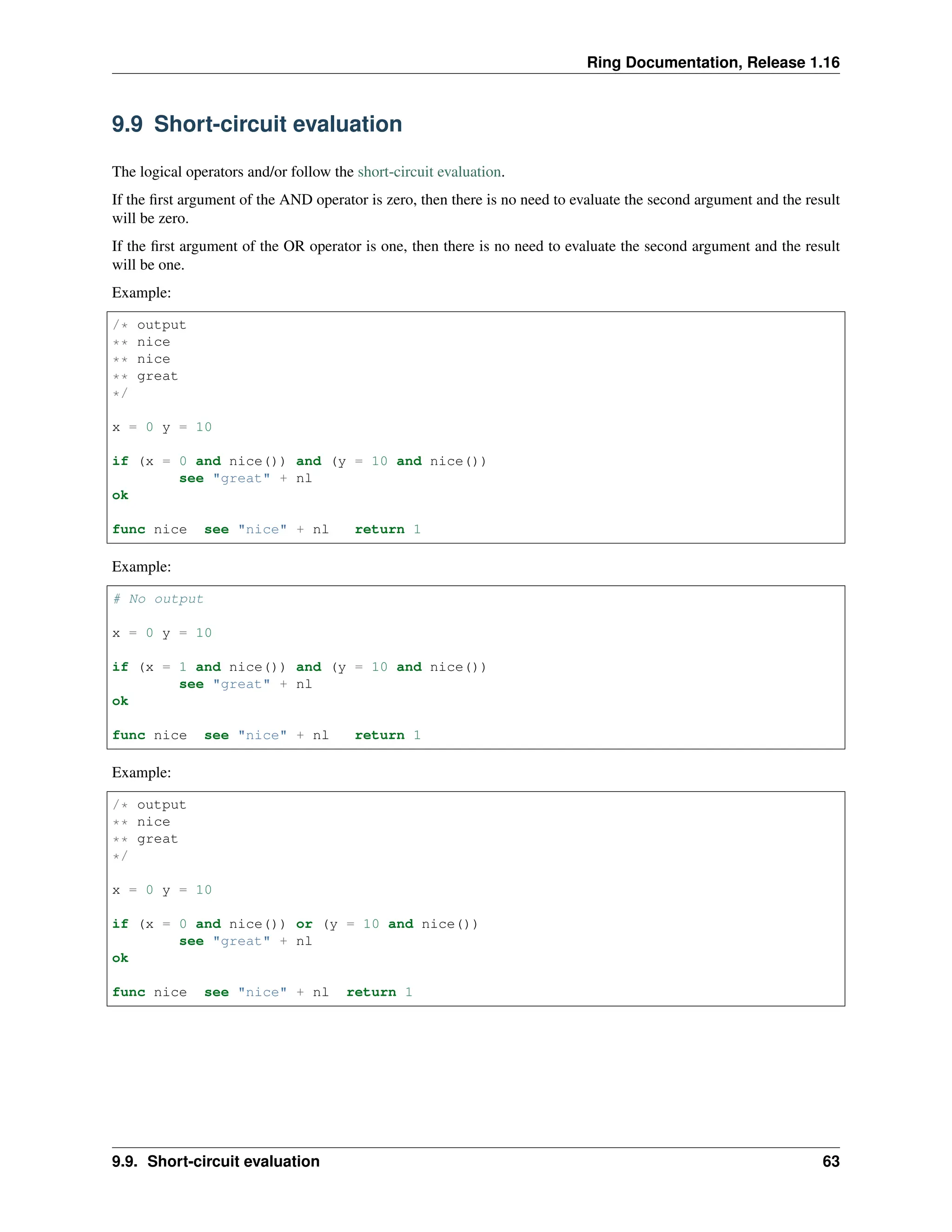 Ring Documentation, Release 1.16 9.9 Short-circuit evaluation The logical operators and/or follow the short-circuit evaluation. If the first argument of the AND operator is zero, then there is no need to evaluate the second argument and the result will be zero. If the first argument of the OR operator is one, then there is no need to evaluate the second argument and the result will be one. Example: /* output ** nice ** nice ** great */ x = 0 y = 10 if (x = 0 and nice()) and (y = 10 and nice()) see "great" + nl ok func nice see "nice" + nl return 1 Example: # No output x = 0 y = 10 if (x = 1 and nice()) and (y = 10 and nice()) see "great" + nl ok func nice see "nice" + nl return 1 Example: /* output ** nice ** great */ x = 0 y = 10 if (x = 0 and nice()) or (y = 10 and nice()) see "great" + nl ok func nice see "nice" + nl return 1 9.9. Short-circuit evaluation 63 